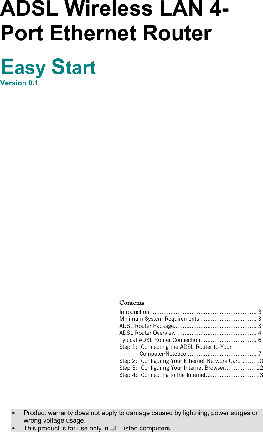   ADSL Wireless LAN 4-Port Ethernet Router  Easy Start Version 0.1                                                                                 ContentsIntroduction............................................................. 3 Minimum System Requirements ................................ 3 ADSL Router Package............................................... 3 ADSL Router Overview ............................................. 4 Typical ADSL Router Connection................................ 6 Step 1:  Connecting the ADSL Router to Your   Computer/Notebook ...................................... 7 Step 2:  Configuring Your Ethernet Network Card ....... 10 Step 3:  Configuring Your Internet Browser................. 12 Step 4:  Connecting to the Internet............................ 13              •  Product warranty does not apply to damage caused by lightning, power surges or wrong voltage usage. •  This product is for use only in UL Listed computers. 