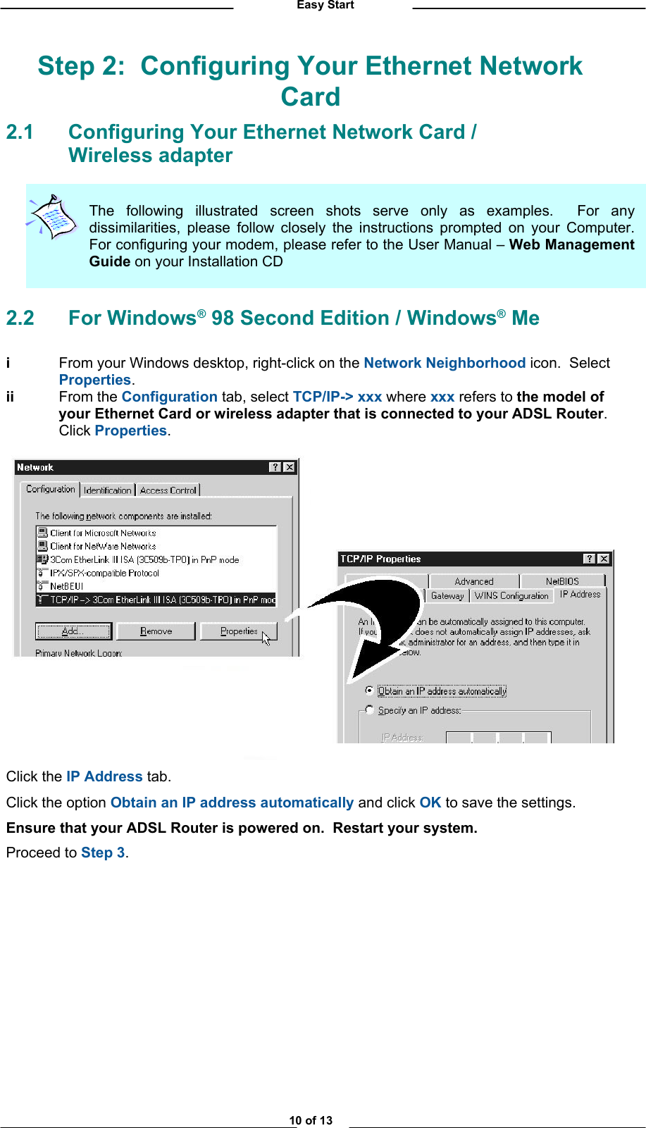          Easy Start Step 2:  Configuring Your Ethernet Network Card 2.1 Configuring Your Ethernet Network Card /   Wireless adapter The following illustrated screen shots serve only as examples.  For anydissimilarities, please follow closely the instructions prompted on your Computer.For configuring your modem, please refer to the User Manual – Web ManagementGuide on your Installation CD  2.2 For Windows® 98 Second Edition / Windows® Me  i  From your Windows desktop, right-click on the Network Neighborhood icon.  Select Properties. iiii From the Configuration tab, select TCP/IP-&gt; xxx where xxx refers to the model of your Ethernet Card or wireless adapter that is connected to your ADSL Router.  Click Properties.   Click the IP Address tab. Click the option Obtain an IP address automatically and click OK to save the settings. Ensure that your ADSL Router is powered on.  Restart your system. Proceed to Step 3.              10 of 13 