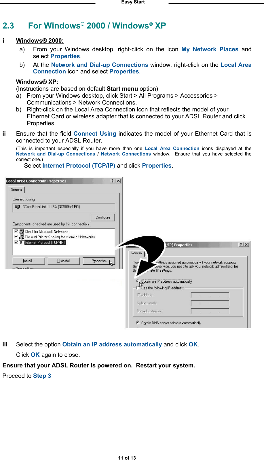          Easy Start 2.3 For Windows® 2000 / Windows® XP i Windows® 2000:  a)  From your Windows desktop, right-click on the icon My Network Places and select Properties.   b) At the Network and Dial-up Connections window, right-click on the Local Area Connection icon and select Properties.  Windows® XP:   (Instructions are based on default Start menu option) a) b) From your Windows desktop, click Start &gt; All Programs &gt; Accessories &gt; Communications &gt; Network Connections. Right-click on the Local Area Connection icon that reflects the model of your    Ethernet Card or wireless adapter that is connected to your ADSL Router and click Properties. ii  Ensure that the field Connect Using indicates the model of your Ethernet Card that is connected to your ADSL Router.   (This is important especially if you have more than one Local Area Connection icons displayed at the Network and Dial-up Connections / Network Connections window.  Ensure that you have selected the correct one.)  Select Internet Protocol (TCP/IP) and click Properties.    iii  Select the option Obtain an IP address automatically and click OK.  Click OK again to close. Ensure that your ADSL Router is powered on.  Restart your system. Proceed to Step 3      11 of 13 