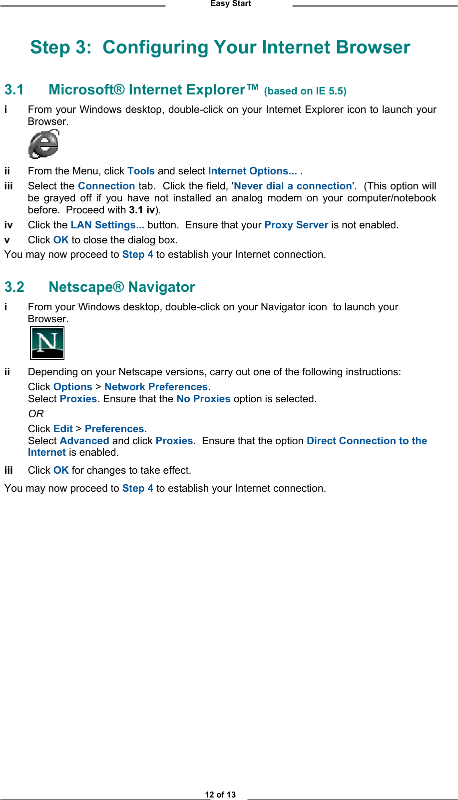          Easy Start Step 3:  Configuring Your Internet Browser 3.1  Microsoft® Internet Explorer™ (based on IE 5.5) i  From your Windows desktop, double-click on your Internet Explorer icon to launch your Browser.     ii  From the Menu, click Tools and select Internet Options... .  iii Select the Connection tab.  Click the field, &apos;Never dial a connection&apos;.  (This option will be grayed off if you have not installed an analog modem on your computer/notebook before.  Proceed with 3.1 iv). iv Click the LAN Settings... button.  Ensure that your Proxy Server is not enabled.   v Click OK to close the dialog box. You may now proceed to Step 4 to establish your Internet connection. 3.2 Netscape® Navigator i  From your Windows desktop, double-click on your Navigator icon  to launch your Browser.     ii  Depending on your Netscape versions, carry out one of the following instructions:  Click Options &gt; Network Preferences.  Select Proxies. Ensure that the No Proxies option is selected.   OR  Click Edit &gt; Preferences.  Select Advanced and click Proxies.  Ensure that the option Direct Connection to the Internet is enabled.  iii Click OK for changes to take effect. You may now proceed to Step 4 to establish your Internet connection.               12 of 13 