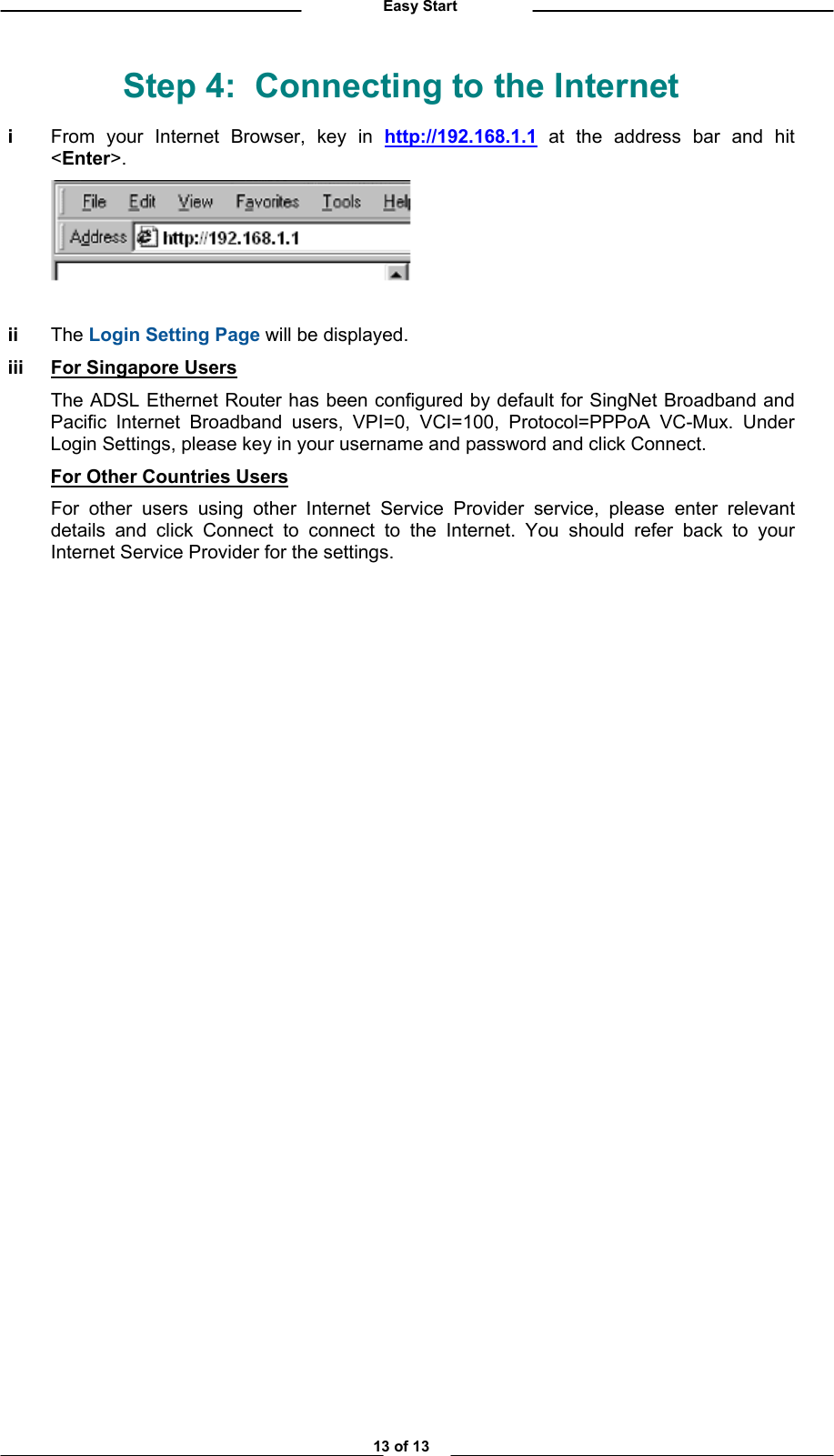          Easy Start Step 4:  Connecting to the Internet i  From your Internet Browser, key in http://192.168.1.1 at the address bar and hit &lt;Enter&gt;.    ii The Login Setting Page will be displayed. iii For Singapore Users   The ADSL Ethernet Router has been configured by default for SingNet Broadband and Pacific Internet Broadband users, VPI=0, VCI=100, Protocol=PPPoA VC-Mux. Under Login Settings, please key in your username and password and click Connect.  For Other Countries Users   For other users using other Internet Service Provider service, please enter relevant details and click Connect to connect to the Internet. You should refer back to your Internet Service Provider for the settings.     13 of 13 