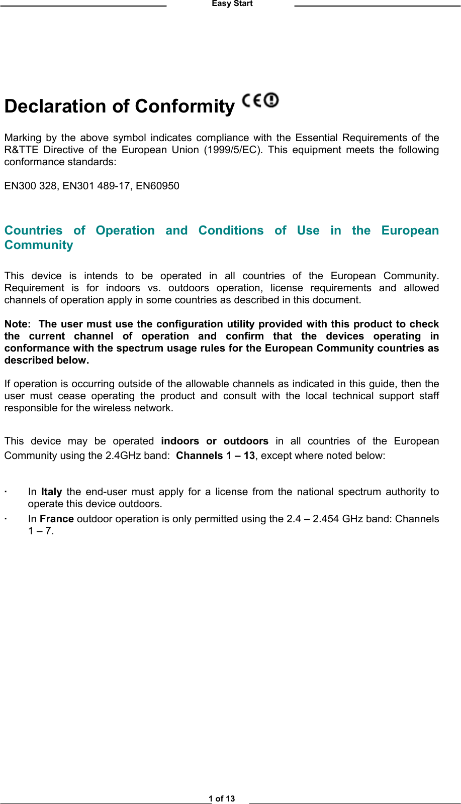          Easy Start   Declaration of Conformity   Marking by the above symbol indicates compliance with the Essential Requirements of the R&amp;TTE Directive of the European Union (1999/5/EC). This equipment meets the following conformance standards:  EN300 328, EN301 489-17, EN60950  Countries of Operation and Conditions of Use in the European Community  This device is intends to be operated in all countries of the European Community.  Requirement is for indoors vs. outdoors operation, license requirements and allowed channels of operation apply in some countries as described in this document.  Note:  The user must use the configuration utility provided with this product to check the current channel of operation and confirm that the devices operating in conformance with the spectrum usage rules for the European Community countries as described below.     If operation is occurring outside of the allowable channels as indicated in this guide, then the user must cease operating the product and consult with the local technical support staff responsible for the wireless network.  This device may be operated indoors or outdoors in all countries of the European Community using the 2.4GHz band:  Channels 1 – 13, except where noted below:   · In Italy the end-user must apply for a license from the national spectrum authority to operate this device outdoors.  · In France outdoor operation is only permitted using the 2.4 – 2.454 GHz band: Channels 1 – 7.                 1 of 13 