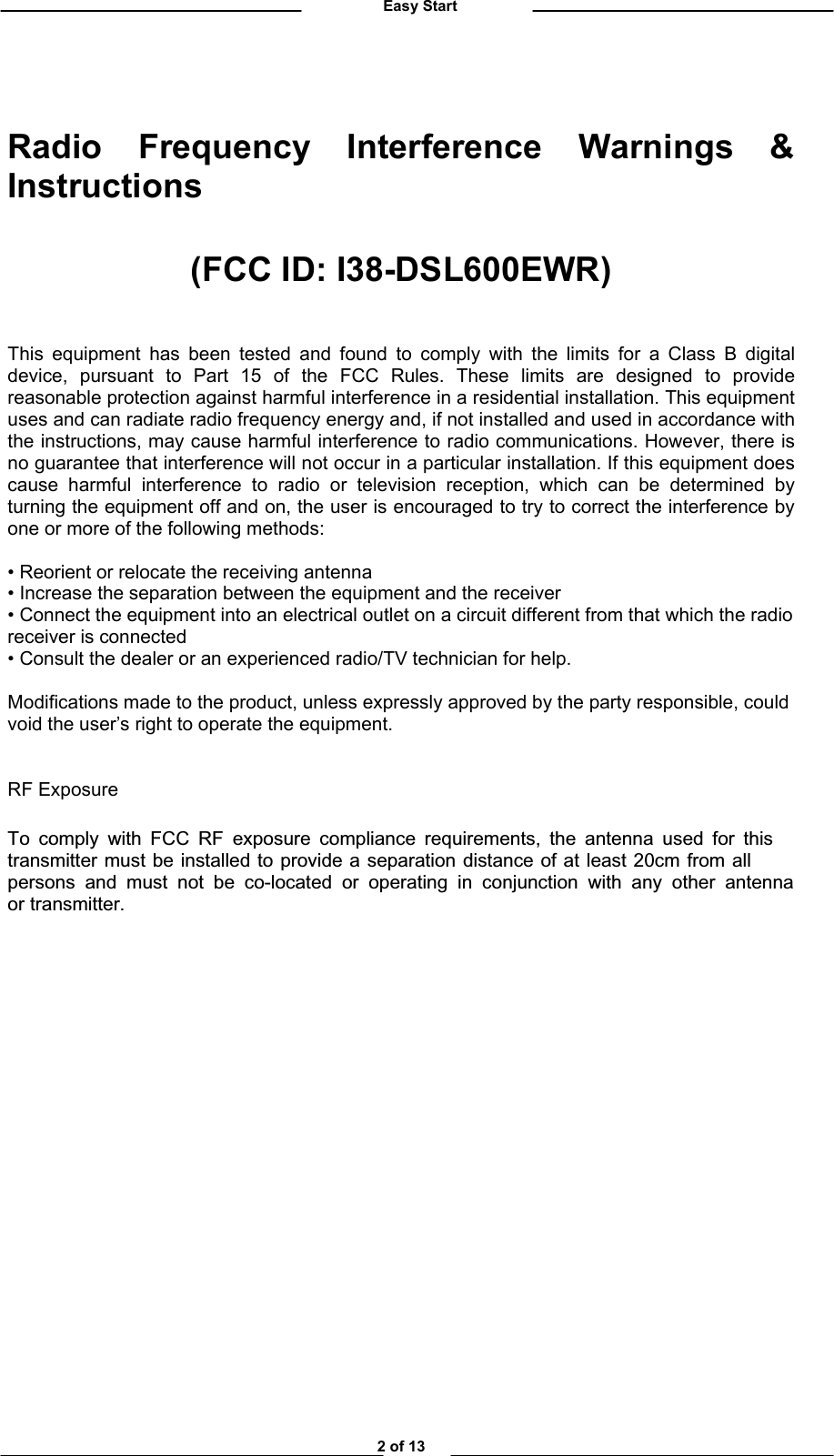          Easy Start   Radio Frequency Interference Warnings &amp; Instructions  (FCC ID: I38-DSL600EWR)   This equipment has been tested and found to comply with the limits for a Class B digital device, pursuant to Part 15 of the FCC Rules. These limits are designed to provide reasonable protection against harmful interference in a residential installation. This equipment uses and can radiate radio frequency energy and, if not installed and used in accordance with the instructions, may cause harmful interference to radio communications. However, there is no guarantee that interference will not occur in a particular installation. If this equipment does cause harmful interference to radio or television reception, which can be determined by turning the equipment off and on, the user is encouraged to try to correct the interference by one or more of the following methods:  • Reorient or relocate the receiving antenna • Increase the separation between the equipment and the receiver • Connect the equipment into an electrical outlet on a circuit different from that which the radio receiver is connected • Consult the dealer or an experienced radio/TV technician for help.   Modifications made to the product, unless expressly approved by the party responsible, could void the user’s right to operate the equipment.   RF Exposure  To comply with FCC RF exposure compliance requirements, the antenna used for this transmitter must be installed to provide a separation distance of at least 20cm from allpersons and must not be co-located or operating in conjunction with any other antennaor transmitter.               2 of 13 