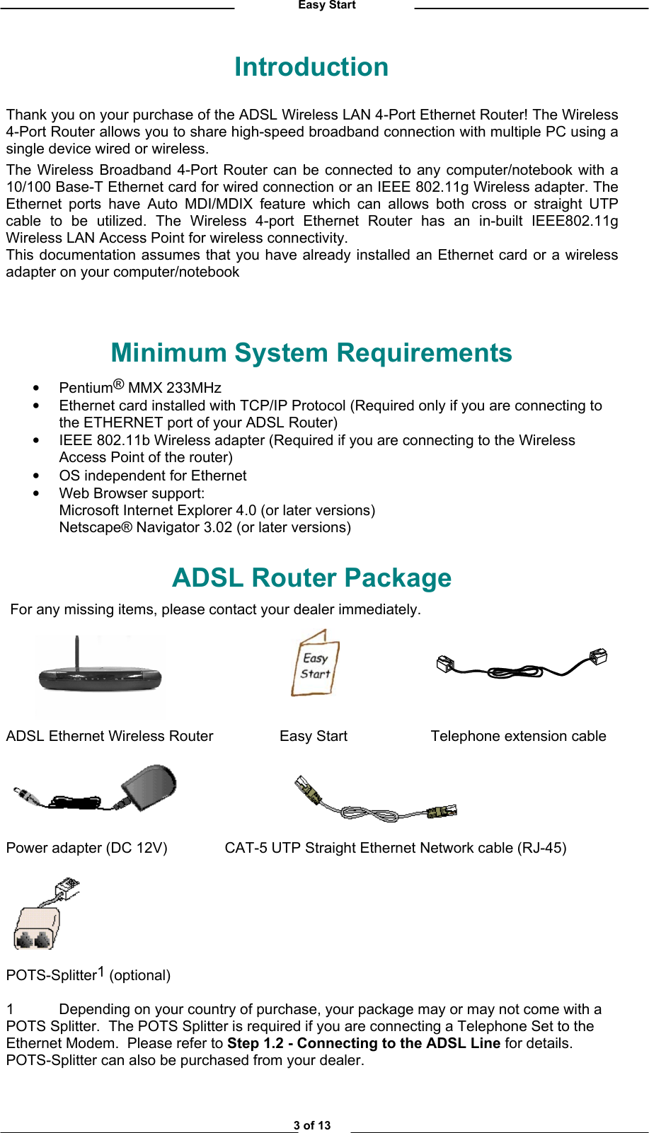          Easy Start Introduction Thank you on your purchase of the ADSL Wireless LAN 4-Port Ethernet Router! The Wireless 4-Port Router allows you to share high-speed broadband connection with multiple PC using a single device wired or wireless.  The Wireless Broadband 4-Port Router can be connected to any computer/notebook with a 10/100 Base-T Ethernet card for wired connection or an IEEE 802.11g Wireless adapter. The Ethernet ports have Auto MDI/MDIX feature which can allows both cross or straight UTP cable to be utilized. The Wireless 4-port Ethernet Router has an in-built IEEE802.11g Wireless LAN Access Point for wireless connectivity. This documentation assumes that you have already installed an Ethernet card or a wireless adapter on your computer/notebook     Minimum System Requirements  •  Pentium® MMX 233MHz •  Ethernet card installed with TCP/IP Protocol (Required only if you are connecting to the ETHERNET port of your ADSL Router) •  IEEE 802.11b Wireless adapter (Required if you are connecting to the Wireless Access Point of the router) •  OS independent for Ethernet •  Web Browser support: Microsoft Internet Explorer 4.0 (or later versions) Netscape® Navigator 3.02 (or later versions) ADSL Router Package  For any missing items, please contact your dealer immediately.        ADSL Ethernet Wireless Router     Easy Start    Telephone extension cable                             Power adapter (DC 12V)              CAT-5 UTP Straight Ethernet Network cable (RJ-45)   POTS-Splitter1 (optional) 1  Depending on your country of purchase, your package may or may not come with a POTS Splitter.  The POTS Splitter is required if you are connecting a Telephone Set to the Ethernet Modem.  Please refer to Step 1.2 - Connecting to the ADSL Line for details.  POTS-Splitter can also be purchased from your dealer. 3 of 13 