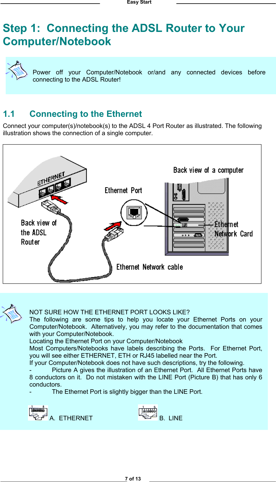          Easy Start Step 1:  Connecting the ADSL Router to Your Computer/Notebook  Power off your Computer/Notebook or/and any connected devices beforeconnecting to the ADSL Router!      1.1  Connecting to the Ethernet Connect your computer(s)/notebook(s) to the ADSL 4 Port Router as illustrated. The following illustration shows the connection of a single computer.                     NOT SURE HOW THE ETHERNET PORT LOOKS LIKE? The following are some tips to help you locate your Ethernet Ports on yourComputer/Notebook.  Alternatively, you may refer to the documentation that comeswith your Computer/Notebook. Locating the Ethernet Port on your Computer/Notebook Most Computers/Notebooks have labels describing the Ports.  For Ethernet Port,you will see either ETHERNET, ETH or RJ45 labelled near the Port. If your Computer/Notebook does not have such descriptions, try the following. -  Picture A gives the illustration of an Ethernet Port.  All Ethernet Ports have8 conductors on it.  Do not mistaken with the LINE Port (Picture B) that has only 6conductors. -  The Ethernet Port is slightly bigger than the LINE Port.                    A.  ETHERNET      B.  LINE              7 of 13 