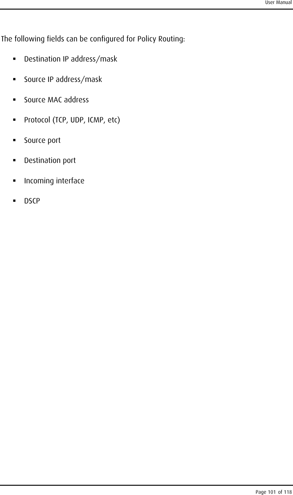 User Manual The following fields can be configured for Policy Routing:  Destination IP address/mask  Source IP address/mask  Source MAC address  Protocol (TCP, UDP, ICMP, etc)  Source port  Destination port  Incoming interface  DSCP Page 101 of 118 