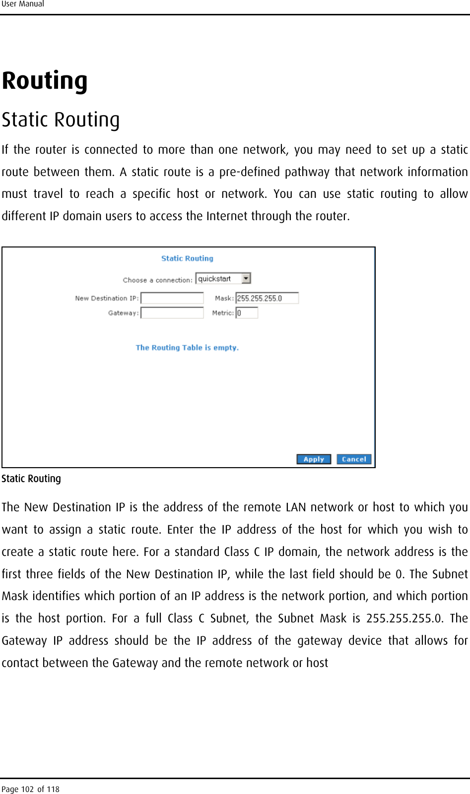 User Manual Routing  Static Routing If the router is connected to more than one network, you may need to set up a static route between them. A static route is a pre-defined pathway that network information must travel to reach a specific host or network. You can use static routing to allow different IP domain users to access the Internet through the router.  Static Routing The New Destination IP is the address of the remote LAN network or host to which you want to assign a static route. Enter the IP address of the host for which you wish to create a static route here. For a standard Class C IP domain, the network address is the first three fields of the New Destination IP, while the last field should be 0. The Subnet Mask identifies which portion of an IP address is the network portion, and which portion is the host portion. For a full Class C Subnet, the Subnet Mask is 255.255.255.0. The Gateway IP address should be the IP address of the gateway device that allows for contact between the Gateway and the remote network or host Page 102 of 118 