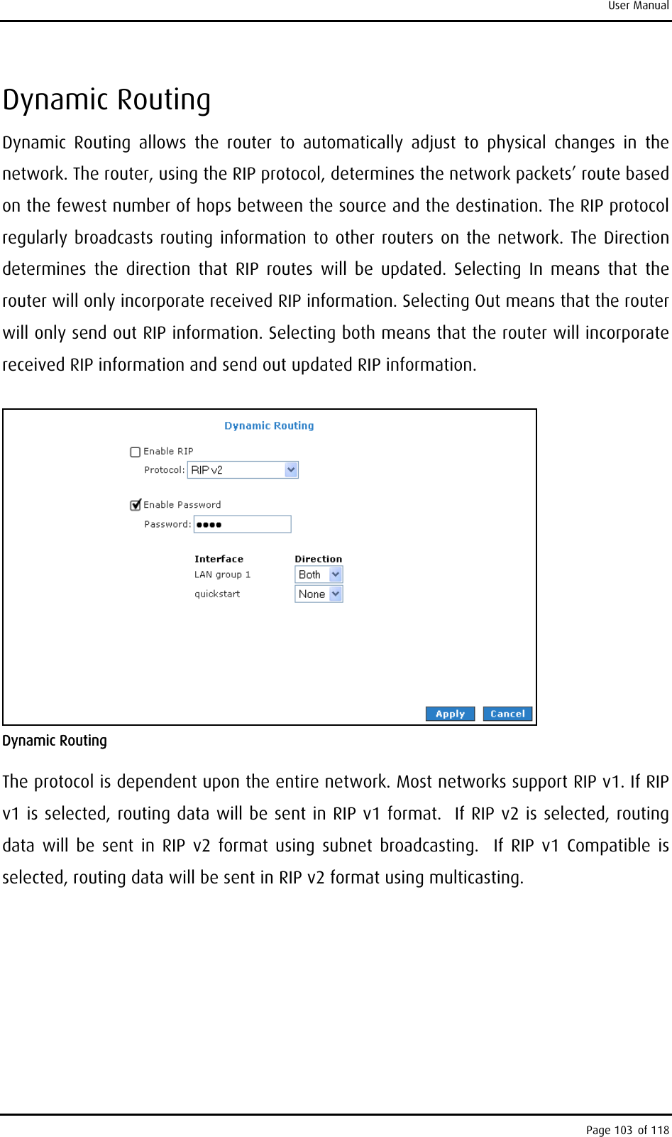 User Manual Dynamic Routing Dynamic Routing allows the router to automatically adjust to physical changes in the network. The router, using the RIP protocol, determines the network packets’ route based on the fewest number of hops between the source and the destination. The RIP protocol regularly broadcasts routing information to other routers on the network. The Direction determines the direction that RIP routes will be updated. Selecting In means that the router will only incorporate received RIP information. Selecting Out means that the router will only send out RIP information. Selecting both means that the router will incorporate received RIP information and send out updated RIP information.    Dynamic Routing  The protocol is dependent upon the entire network. Most networks support RIP v1. If RIP v1 is selected, routing data will be sent in RIP v1 format.  If RIP v2 is selected, routing data will be sent in RIP v2 format using subnet broadcasting.  If RIP v1 Compatible is selected, routing data will be sent in RIP v2 format using multicasting. Page 103 of 118 