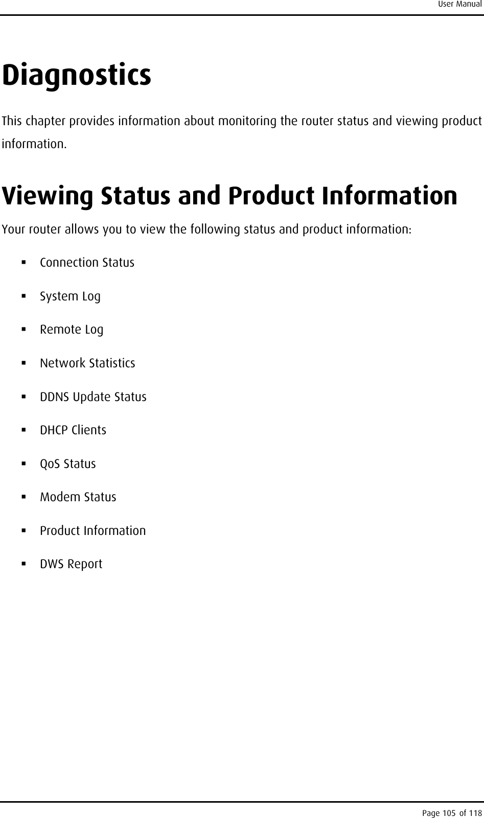 User Manual Diagnostics This chapter provides information about monitoring the router status and viewing product information. Viewing Status and Product Information Your router allows you to view the following status and product information:   Connection Status  System Log   Remote Log  Network Statistics  DDNS Update Status  DHCP Clients  QoS Status  Modem Status  Product Information  DWS Report Page 105 of 118 