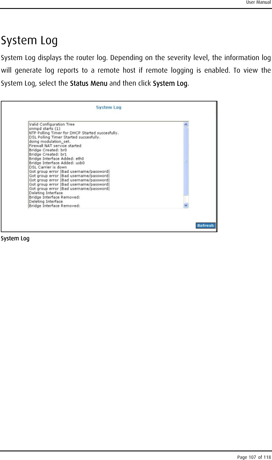 User Manual System Log System Log displays the router log. Depending on the severity level, the information log will generate log reports to a remote host if remote logging is enabled. To view the System Log, select the Status Menu and then click System Log.  System Log Page 107 of 118 