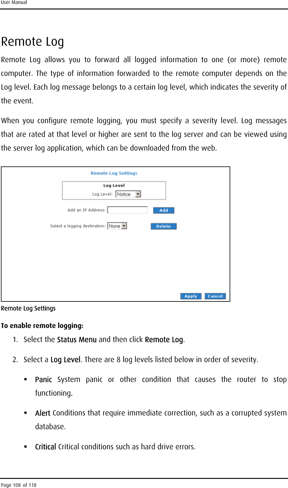 User Manual Remote Log Remote Log allows you to forward all logged information to one (or more) remote computer. The type of information forwarded to the remote computer depends on the Log level. Each log message belongs to a certain log level, which indicates the severity of the event.  When you configure remote logging, you must specify a severity level. Log messages that are rated at that level or higher are sent to the log server and can be viewed using the server log application, which can be downloaded from the web.  Remote Log Settings To enable remote logging: 1. Select the Status Menu and then click Remote Log. 2. Select a Log Level. There are 8 log levels listed below in order of severity.  Panic  System panic or other condition that causes the router to stop functioning.  Alert Conditions that require immediate correction, such as a corrupted system database.  Critical Critical conditions such as hard drive errors. Page 108 of 118 