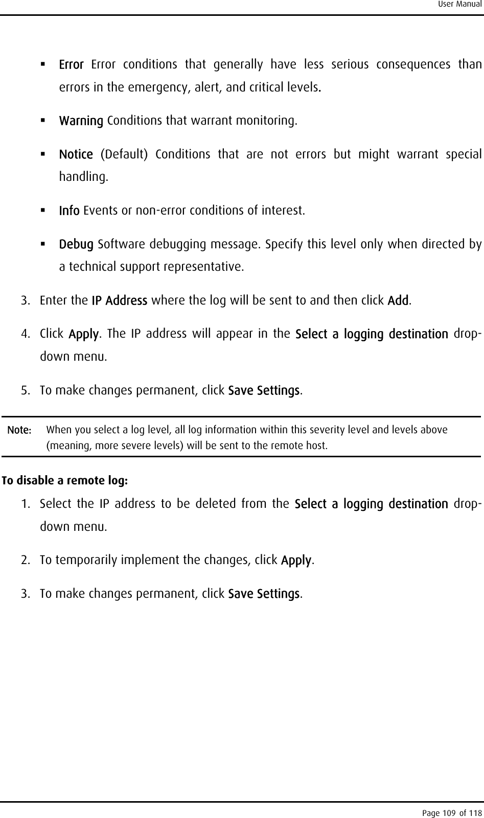 User Manual  Error  Error conditions that generally have less serious consequences than errors in the emergency, alert, and critical levels.  Warning Conditions that warrant monitoring.  Notice  (Default) Conditions that are not errors but might warrant special handling.  Info Events or non-error conditions of interest.  Debug Software debugging message. Specify this level only when directed by a technical support representative. 3. Enter the IP Address where the log will be sent to and then click Add. 4. Click Apply. The IP address will appear in the Select a logging destination drop- down menu. 5.  To make changes permanent, click Save Settings. Note:  When you select a log level, all log information within this severity level and levels above (meaning, more severe levels) will be sent to the remote host.  To disable a remote log: 1.  Select the IP address to be deleted from the Select a logging destination drop-down menu. 2.  To temporarily implement the changes, click Apply. 3.  To make changes permanent, click Save Settings. Page 109 of 118 