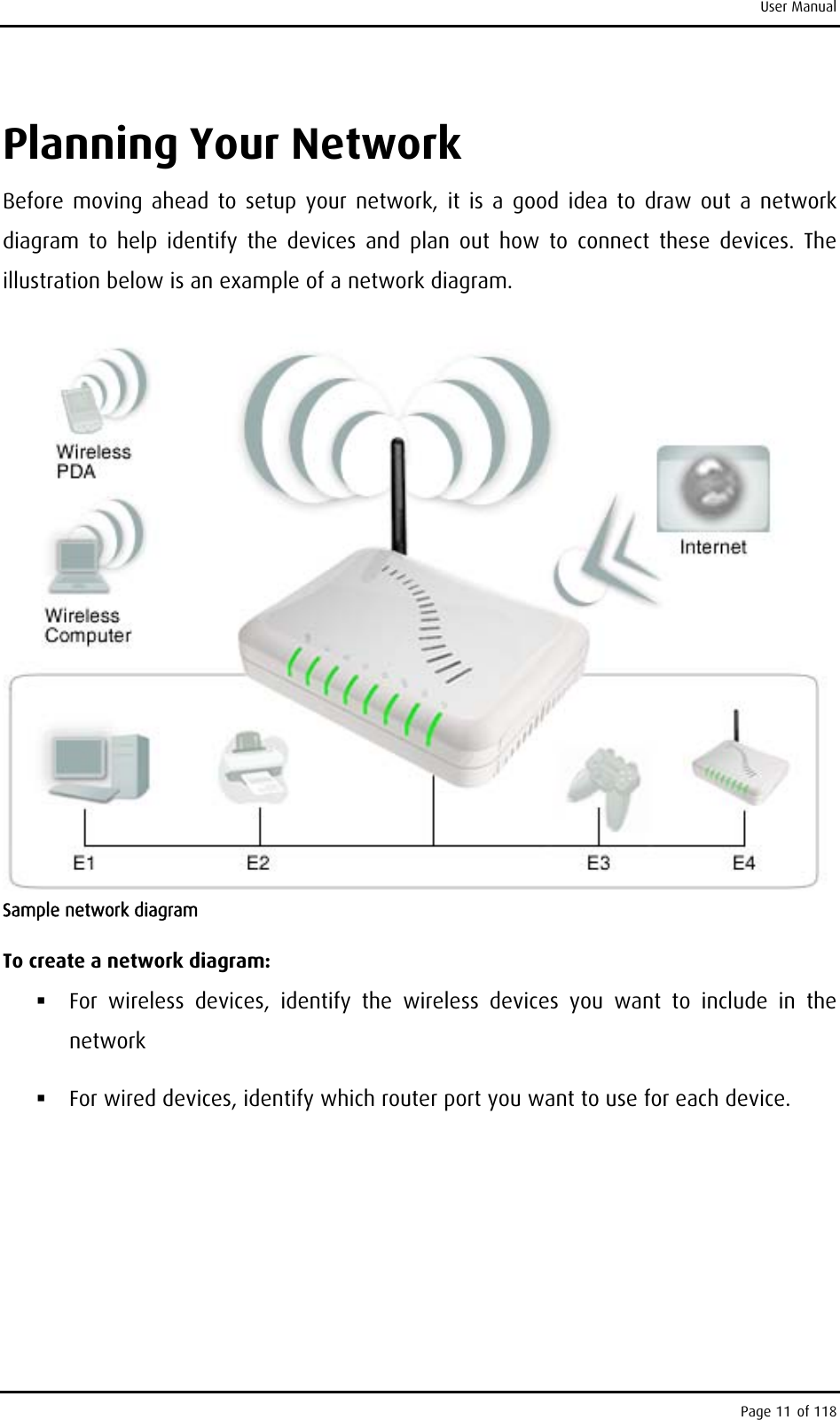 User Manual Planning Your Network Before moving ahead to setup your network, it is a good idea to draw out a network diagram to help identify the devices and plan out how to connect these devices. The illustration below is an example of a network diagram.  Sample network diagram To create a network diagram:  For wireless devices, identify the wireless devices you want to include in the network  For wired devices, identify which router port you want to use for each device. Page 11 of 118 