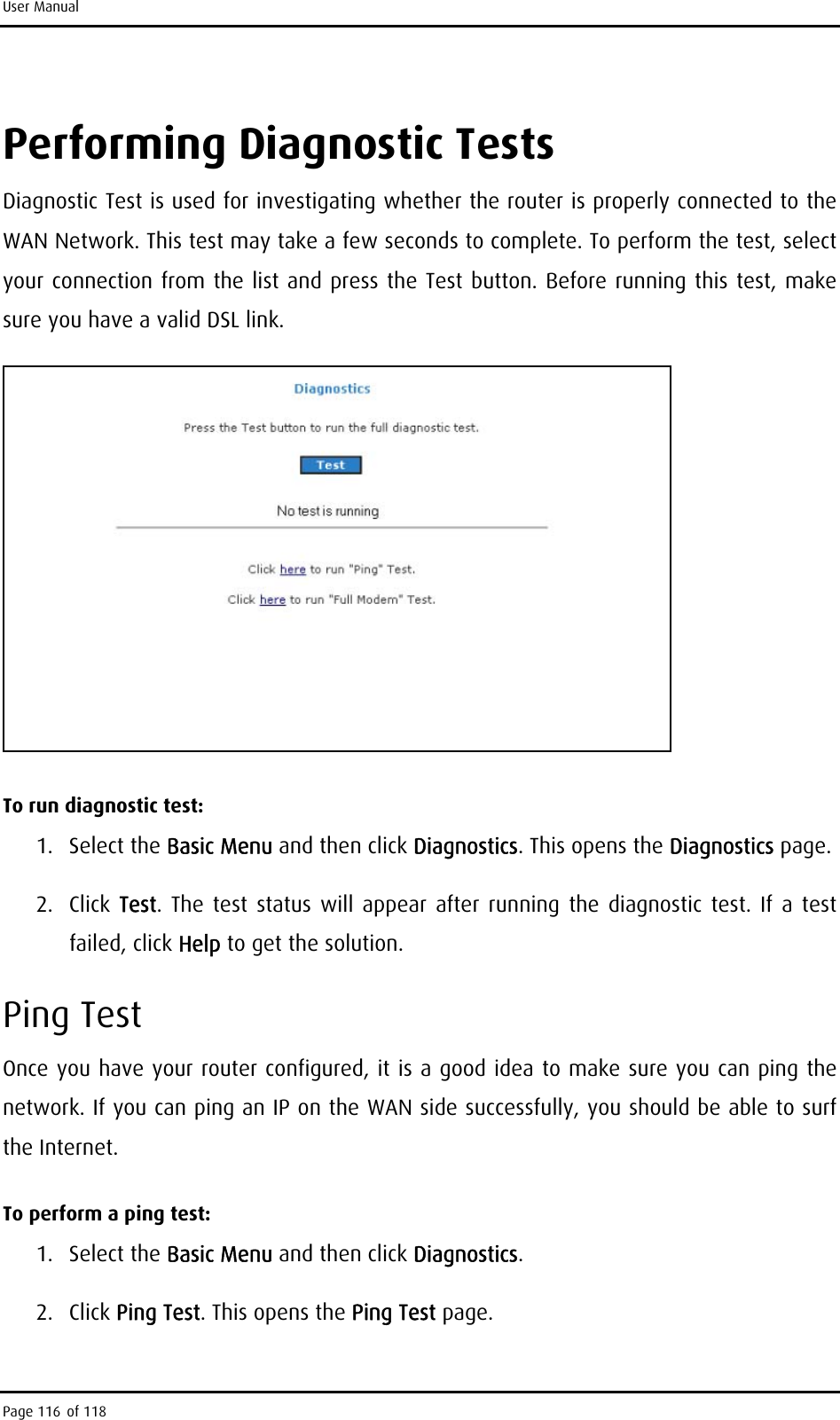 User Manual Performing Diagnostic Tests Diagnostic Test is used for investigating whether the router is properly connected to the WAN Network. This test may take a few seconds to complete. To perform the test, select your connection from the list and press the Test button. Before running this test, make sure you have a valid DSL link.  To run diagnostic test: 1. Select the Basic Menu and then click Diagnostics. This opens the Diagnostics page. 2. Click Test. The test status will appear after running the diagnostic test. If a test failed, click Help to get the solution. Ping Test Once you have your router configured, it is a good idea to make sure you can ping the network. If you can ping an IP on the WAN side successfully, you should be able to surf the Internet.  To perform a ping test: 1. Select the Basic Menu and then click Diagnostics. 2. Click Ping Test. This opens the Ping Test page.  Page 116 of 118 