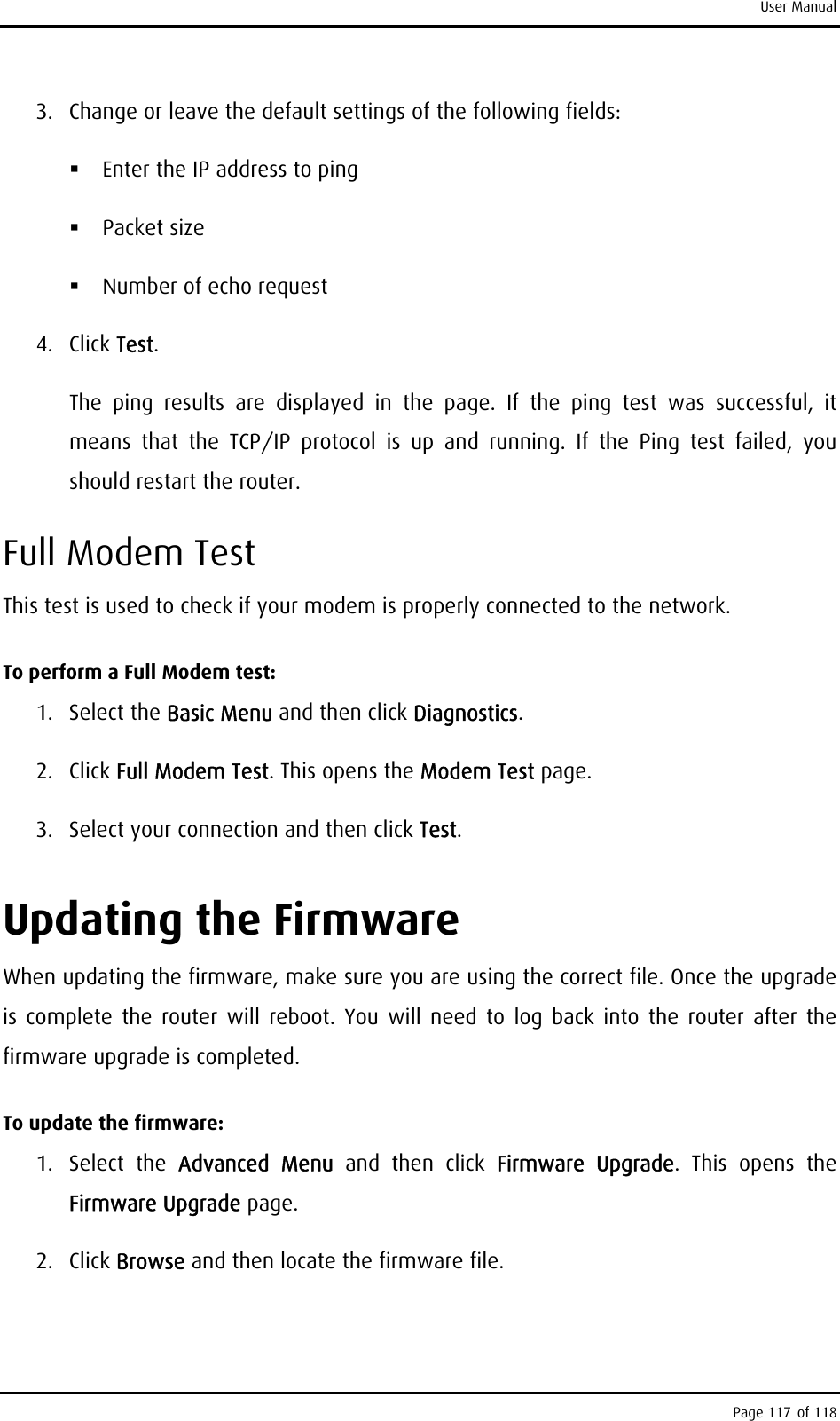 User Manual 3.  Change or leave the default settings of the following fields:   Enter the IP address to ping   Packet size   Number of echo request 4. Click Test.  The ping results are displayed in the page. If the ping test was successful, it means that the TCP/IP protocol is up and running. If the Ping test failed, you should restart the router. Full Modem Test This test is used to check if your modem is properly connected to the network.  To perform a Full Modem test: 1. Select the Basic Menu and then click Diagnostics. 2. Click Full Modem Test. This opens the Modem Test page. 3.  Select your connection and then click Test. Updating the Firmware When updating the firmware, make sure you are using the correct file. Once the upgrade is complete the router will reboot. You will need to log back into the router after the firmware upgrade is completed. To update the firmware: 1. Select the Advanced Menu and then click Firmware Upgrade. This opens the Firmware Upgrade page. 2. Click Browse and then locate the firmware file. Page 117 of 118 