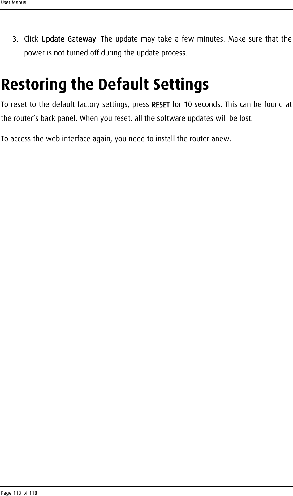 User Manual 3. Click Update Gateway. The update may take a few minutes. Make sure that the power is not turned off during the update process. Restoring the Default Settings To reset to the default factory settings, press RESET for 10 seconds. This can be found at the router’s back panel. When you reset, all the software updates will be lost.  To access the web interface again, you need to install the router anew.  Page 118 of 118 