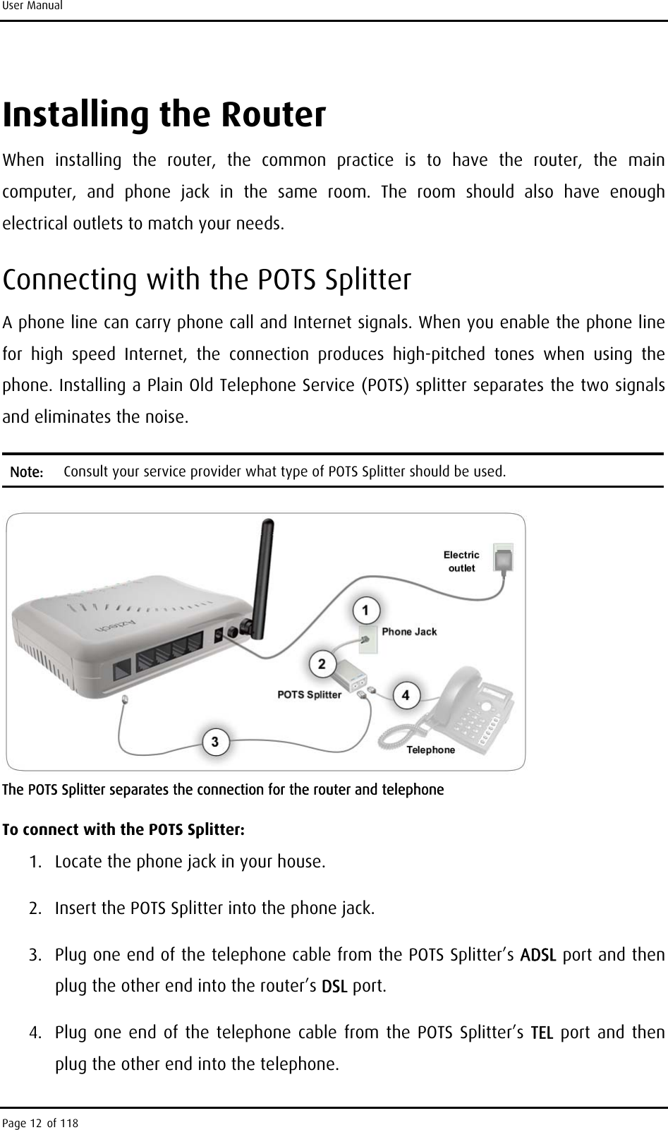 User Manual Installing the Router When installing the router, the common practice is to have the router, the main computer, and phone jack in the same room. The room should also have enough electrical outlets to match your needs. Connecting with the POTS Splitter A phone line can carry phone call and Internet signals. When you enable the phone line for high speed Internet, the connection produces high-pitched tones when using the phone. Installing a Plain Old Telephone Service (POTS) splitter separates the two signals and eliminates the noise. Note:  Consult your service provider what type of POTS Splitter should be used.  The POTS Splitter separates the connection for the router and telephone To connect with the POTS Splitter: 1.  Locate the phone jack in your house. 2.  Insert the POTS Splitter into the phone jack. 3.  Plug one end of the telephone cable from the POTS Splitter’s ADSL port and then plug the other end into the router’s DSL port.  4.  Plug one end of the telephone cable from the POTS Splitter’s TEL port and then plug the other end into the telephone. Page 12 of 118 