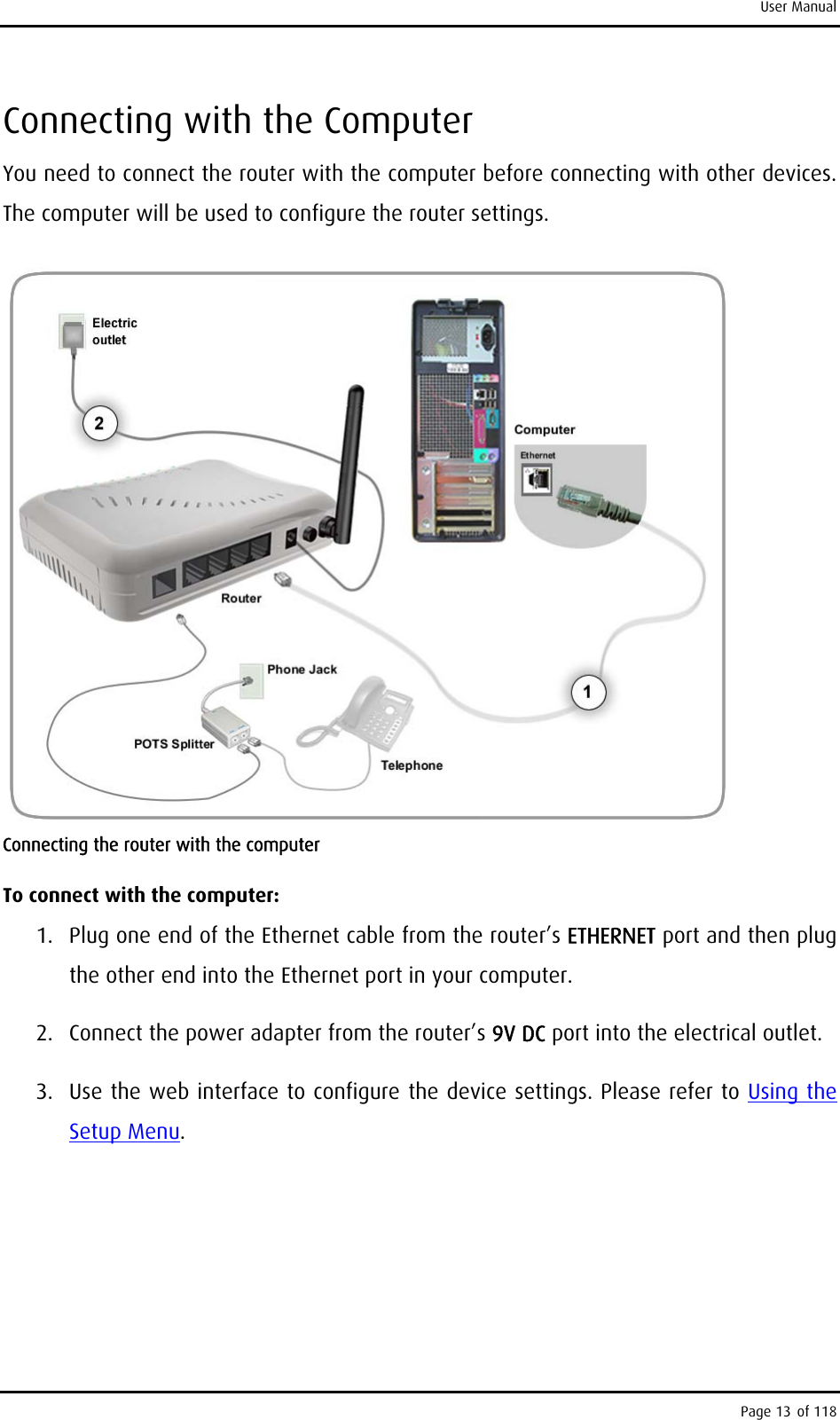 User Manual Connecting with the Computer You need to connect the router with the computer before connecting with other devices. The computer will be used to configure the router settings.  Connecting the router with the computer To connect with the computer: 1.  Plug one end of the Ethernet cable from the router’s ETHERNET port and then plug the other end into the Ethernet port in your computer. 2.  Connect the power adapter from the router’s 9V DC port into the electrical outlet. 3.  Use the web interface to configure the device settings. Please refer to Using the Setup Menu.  Page 13 of 118 