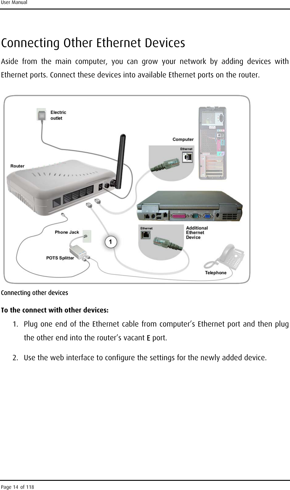 User Manual Connecting Other Ethernet Devices Aside from the main computer, you can grow your network by adding devices with Ethernet ports. Connect these devices into available Ethernet ports on the router.  Connecting other devices To the connect with other devices: 1.  Plug one end of the Ethernet cable from computer’s Ethernet port and then plug the other end into the router’s vacant E port.  2.  Use the web interface to configure the settings for the newly added device. Page 14 of 118 