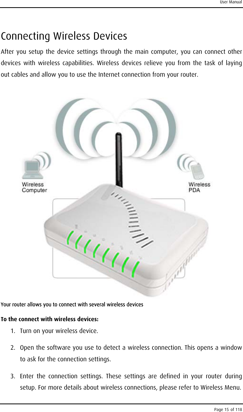 User Manual Connecting Wireless Devices After you setup the device settings through the main computer, you can connect other devices with wireless capabilities. Wireless devices relieve you from the task of laying out cables and allow you to use the Internet connection from your router.  Your router allows you to connect with several wireless devices To the connect with wireless devices: 1.  Turn on your wireless device. 2.  Open the software you use to detect a wireless connection. This opens a window to ask for the connection settings. 3.  Enter the connection settings. These settings are defined in your router during setup. For more details about wireless connections, please refer to Wireless Menu. Page 15 of 118 