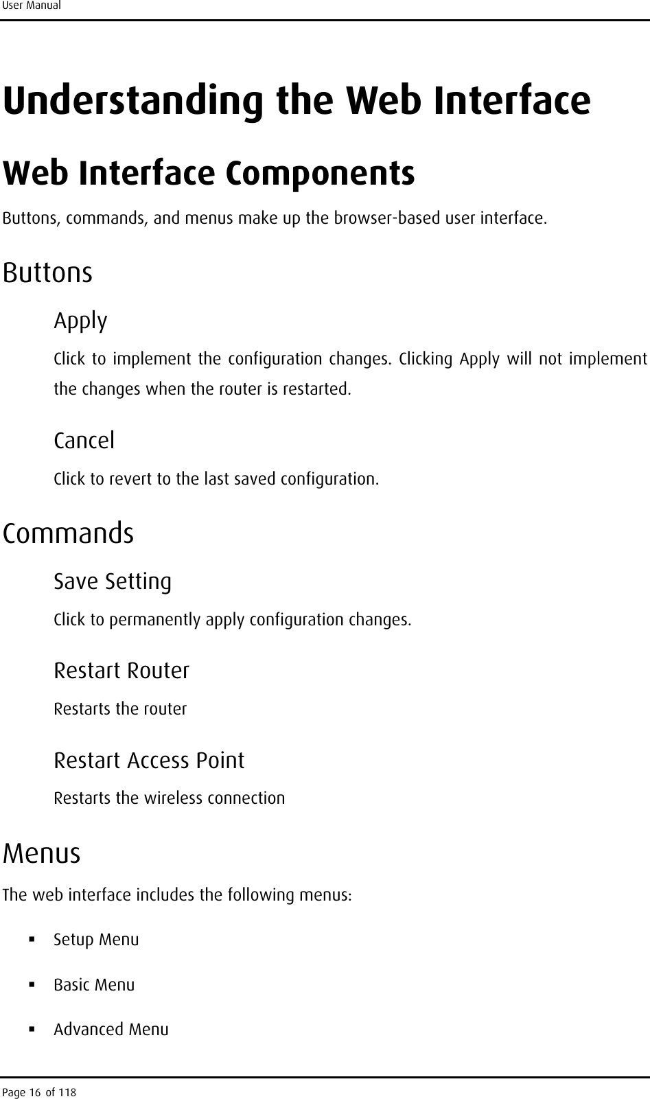 User Manual Understanding the Web Interface Web Interface Components Buttons, commands, and menus make up the browser-based user interface. Buttons Apply  Click to implement the configuration changes. Clicking Apply will not implement the changes when the router is restarted. Cancel Click to revert to the last saved configuration. Commands Save Setting Click to permanently apply configuration changes. Restart Router Restarts the router Restart Access Point Restarts the wireless connection Menus The web interface includes the following menus:  Setup Menu  Basic Menu  Advanced Menu Page 16 of 118 