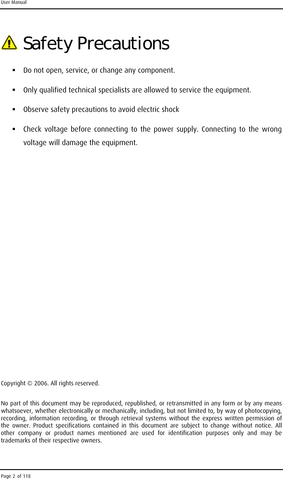 User Manual  Safety Precautions  Do not open, service, or change any component.   Only qualified technical specialists are allowed to service the equipment.   Observe safety precautions to avoid electric shock  Check voltage before connecting to the power supply. Connecting to the wrong voltage will damage the equipment.            Copyright © 2006. All rights reserved. No part of this document may be reproduced, republished, or retransmitted in any form or by any means whatsoever, whether electronically or mechanically, including, but not limited to, by way of photocopying, recording, information recording, or through retrieval systems without the express written permission of the owner. Product specifications contained in this document are subject to change without notice. All other company or product names mentioned are used for identification purposes only and may be trademarks of their respective owners. Page 2 of 118 