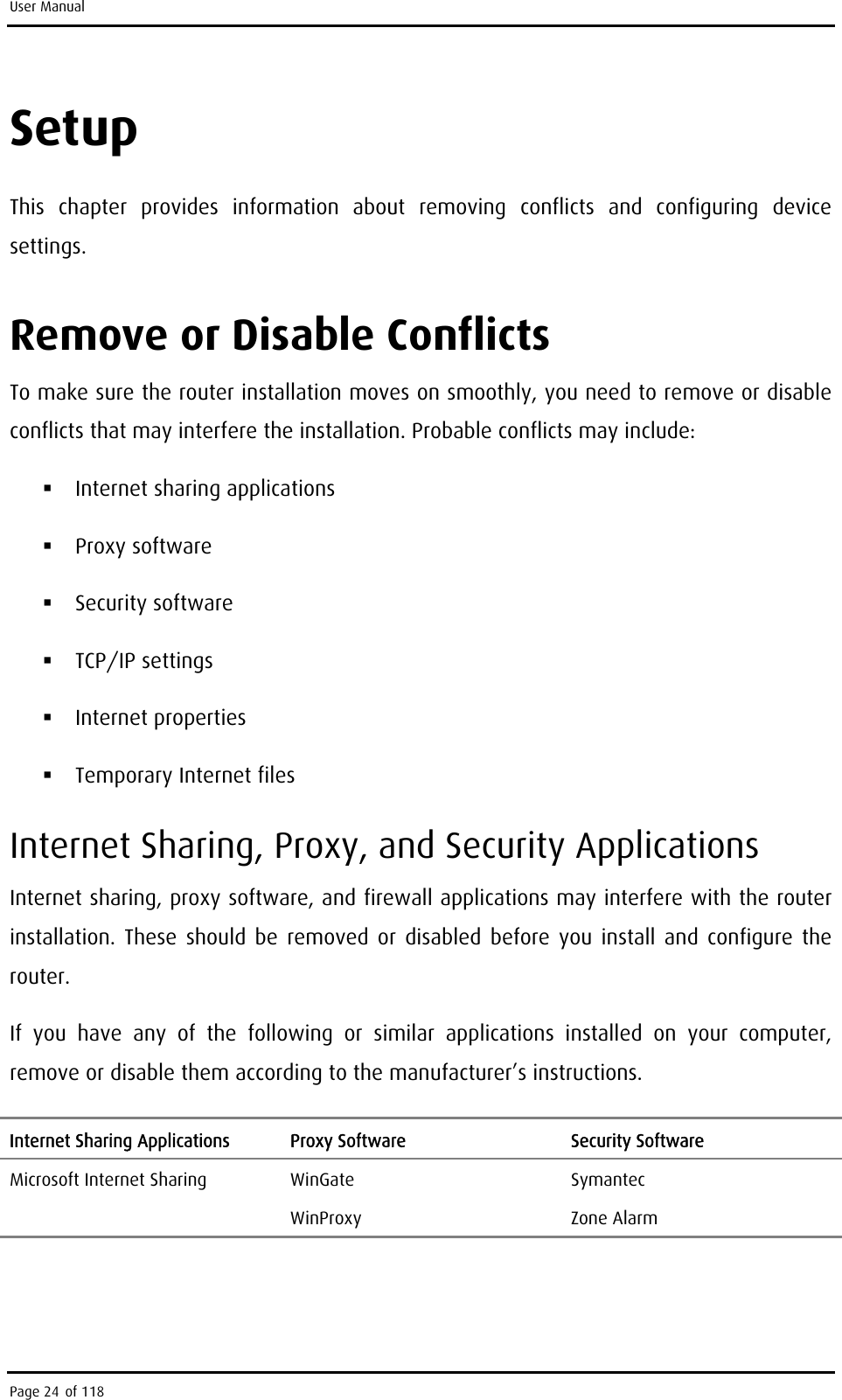 User Manual Setup This chapter provides information about removing conflicts and configuring device settings. Remove or Disable Conflicts To make sure the router installation moves on smoothly, you need to remove or disable conflicts that may interfere the installation. Probable conflicts may include:  Internet sharing applications  Proxy software  Security software  TCP/IP settings  Internet properties  Temporary Internet files Internet Sharing, Proxy, and Security Applications Internet sharing, proxy software, and firewall applications may interfere with the router installation. These should be removed or disabled before you install and configure the router.  If you have any of the following or similar applications installed on your computer, remove or disable them according to the manufacturer’s instructions. Internet Sharing Applications  Proxy Software  Security Software Microsoft Internet Sharing  WinGate  Symantec  WinProxy Zone Alarm  Page 24 of 118 