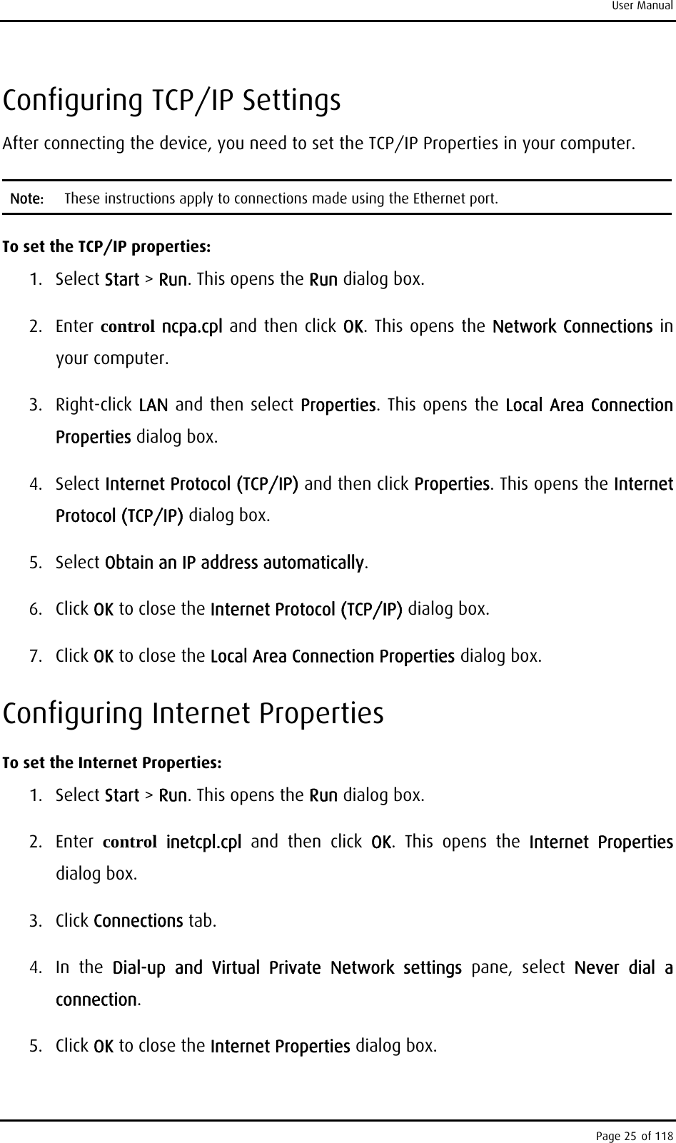 User Manual Configuring TCP/IP Settings After connecting the device, you need to set the TCP/IP Properties in your computer.  Note:  These instructions apply to connections made using the Ethernet port. To set the TCP/IP properties: 1. Select Start &gt; Run. This opens the Run dialog box. 2. Enter control ncpa.cpl and then click OK. This opens the Network Connections in your computer.  3. Right-click LAN and then select Properties. This opens the Local Area Connection Properties dialog box. 4. Select Internet Protocol (TCP/IP) and then click Properties. This opens the Internet Protocol (TCP/IP) dialog box. 5. Select Obtain an IP address automatically. 6. Click OK to close the Internet Protocol (TCP/IP) dialog box. 7. Click OK to close the Local Area Connection Properties dialog box. Configuring Internet Properties To set the Internet Properties: 1. Select Start &gt; Run. This opens the Run dialog box. 2. Enter control inetcpl.cpl  and then click OK. This opens the Internet Properties dialog box. 3. Click Connections tab. 4. In the Dial-up and Virtual Private Network settings pane, select Never dial a connection. 5. Click OK to close the Internet Properties dialog box. Page 25 of 118 