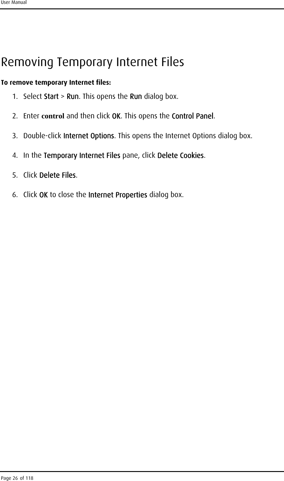 User Manual  Removing Temporary Internet Files To remove temporary Internet files: 1. Select Start &gt; Run. This opens the Run dialog box. 2. Enter control and then click OK. This opens the Control Panel. 3. Double-click Internet Options. This opens the Internet Options dialog box. 4. In the Temporary Internet Files pane, click Delete Cookies. 5. Click Delete Files. 6. Click OK to close the Internet Properties dialog box. Page 26 of 118 