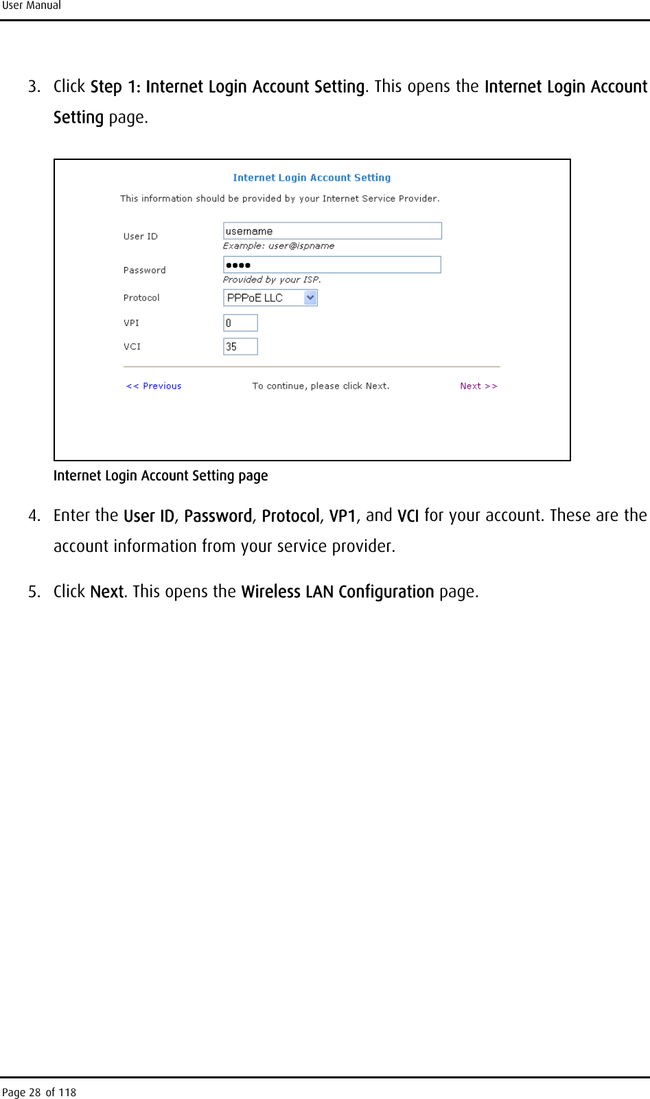 User Manual 3. Click Step 1: Internet Login Account Setting. This opens the Internet Login Account Setting page.  Internet Login Account Setting page 4. Enter the User ID, Password, Protocol, VP1, and VCI for your account. These are the account information from your service provider. 5. Click Next. This opens the Wireless LAN Configuration page. Page 28 of 118 