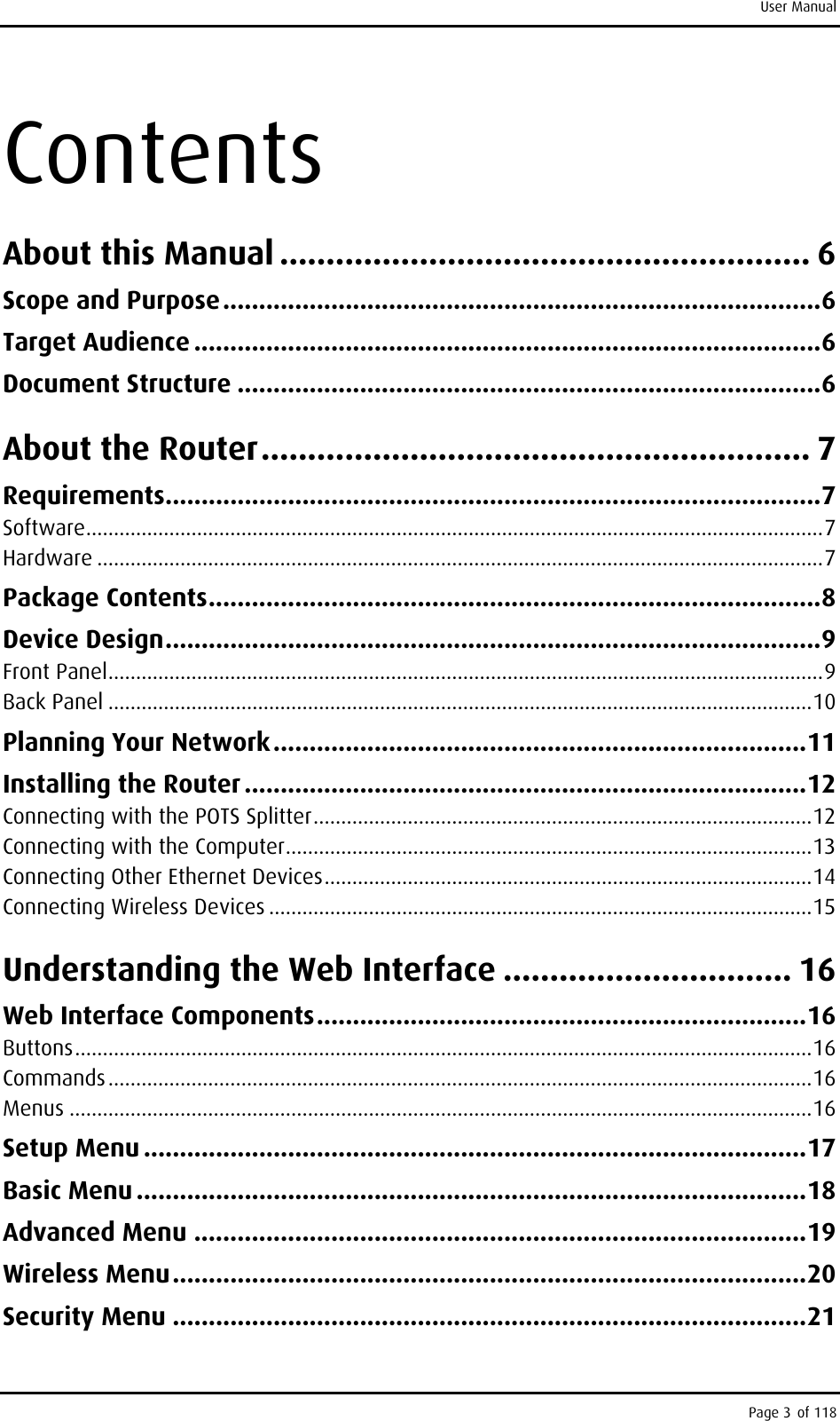 User Manual Contents About this Manual ......................................................... 6 Scope and Purpose...................................................................................6 Target Audience .......................................................................................6 Document Structure .................................................................................6 About the Router........................................................... 7 Requirements...........................................................................................7 Software.....................................................................................................................................7 Hardware ...................................................................................................................................7 Package Contents.....................................................................................8 Device Design...........................................................................................9 Front Panel.................................................................................................................................9 Back Panel ...............................................................................................................................10 Planning Your Network..........................................................................11 Installing the Router ..............................................................................12 Connecting with the POTS Splitter..........................................................................................12 Connecting with the Computer...............................................................................................13 Connecting Other Ethernet Devices........................................................................................14 Connecting Wireless Devices ..................................................................................................15 Understanding the Web Interface ............................... 16 Web Interface Components....................................................................16 Buttons.....................................................................................................................................16 Commands...............................................................................................................................16 Menus ......................................................................................................................................16 Setup Menu ............................................................................................17 Basic Menu .............................................................................................18 Advanced Menu .....................................................................................19 Wireless Menu........................................................................................20 Security Menu ........................................................................................21 Page 3 of 118 