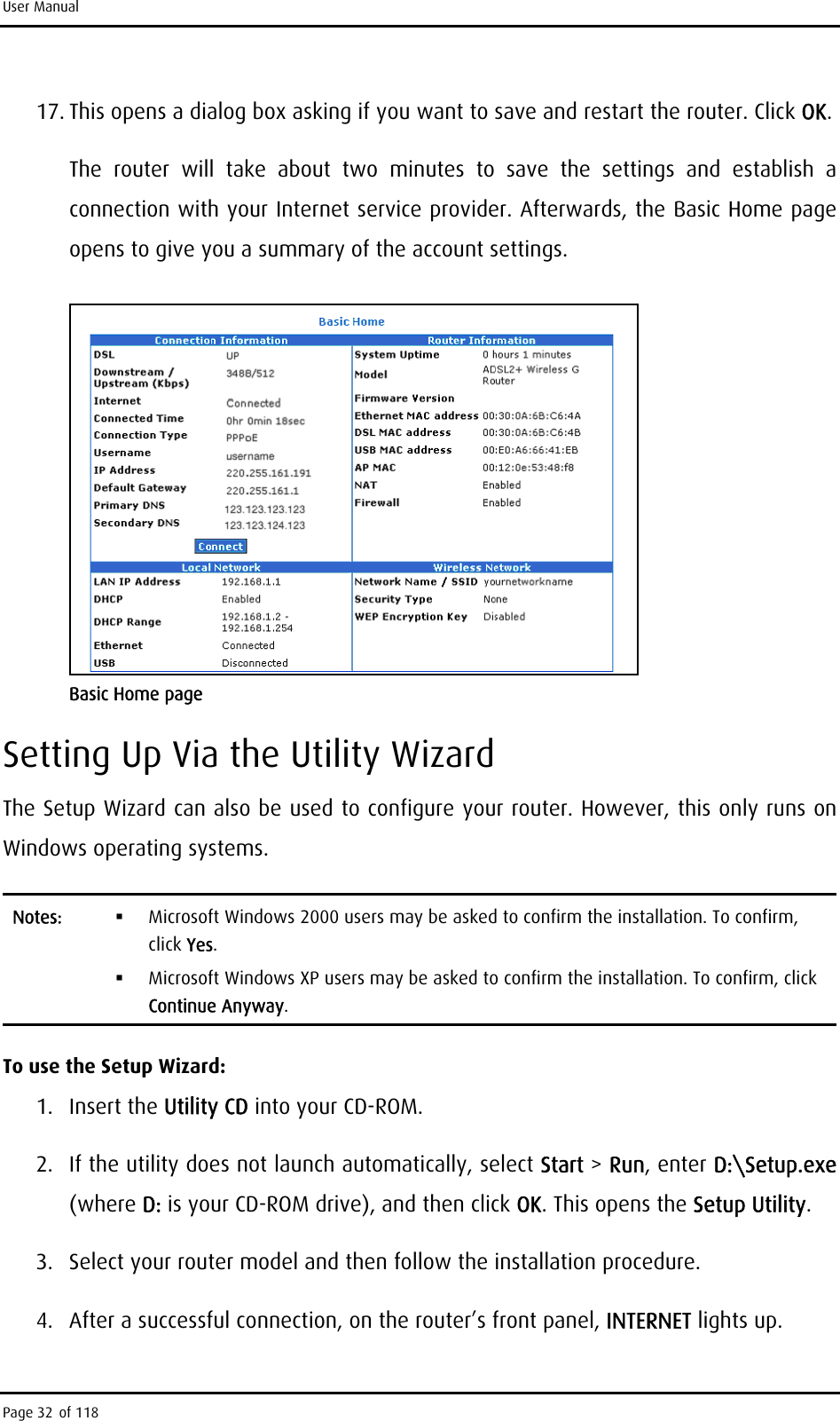 User Manual 17. This opens a dialog box asking if you want to save and restart the router. Click OK. The router will take about two minutes to save the settings and establish a connection with your Internet service provider. Afterwards, the Basic Home page opens to give you a summary of the account settings.  Basic Home page Setting Up Via the Utility Wizard The Setup Wizard can also be used to configure your router. However, this only runs on Windows operating systems. Notes:    Microsoft Windows 2000 users may be asked to confirm the installation. To confirm, click Yes.   Microsoft Windows XP users may be asked to confirm the installation. To confirm, click Continue Anyway. To use the Setup Wizard: 1. Insert the Utility CD into your CD-ROM. 2.  If the utility does not launch automatically, select Start &gt; Run, enter D:\Setup.exe (where D: is your CD-ROM drive), and then click OK. This opens the Setup Utility. 3.  Select your router model and then follow the installation procedure. 4.  After a successful connection, on the router’s front panel, INTERNET lights up. Page 32 of 118 