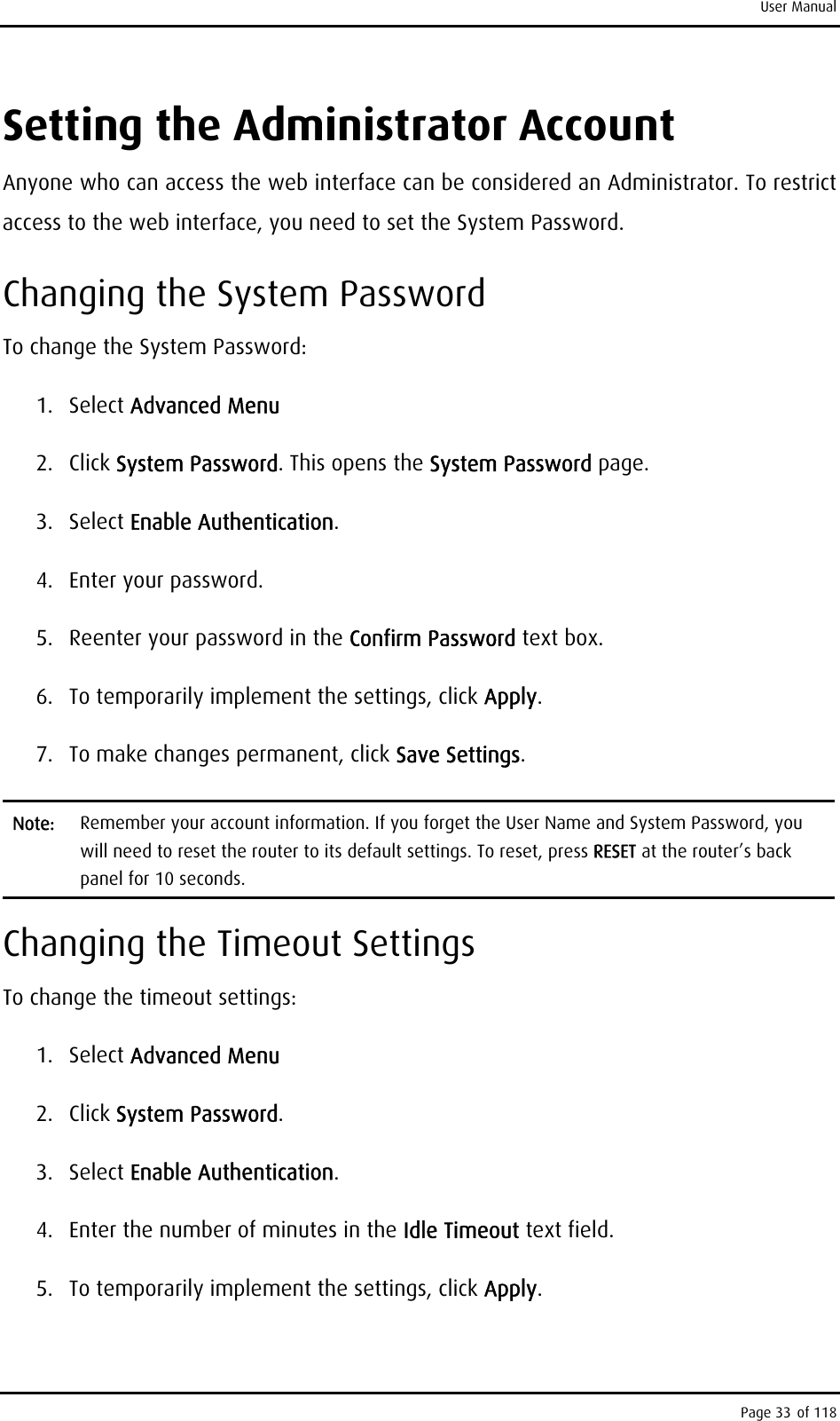 User Manual Setting the Administrator Account Anyone who can access the web interface can be considered an Administrator. To restrict access to the web interface, you need to set the System Password. Changing the System Password To change the System Password: 1. Select Advanced Menu 2. Click System Password. This opens the System Password page. 3. Select Enable Authentication. 4. Enter your password. 5.  Reenter your password in the Confirm Password text box. 6.  To temporarily implement the settings, click Apply. 7.  To make changes permanent, click Save Settings.  Note:  Remember your account information. If you forget the User Name and System Password, you will need to reset the router to its default settings. To reset, press RESET at the router’s back panel for 10 seconds.  Changing the Timeout Settings To change the timeout settings:  1. Select Advanced Menu 2. Click System Password. 3. Select Enable Authentication. 4.  Enter the number of minutes in the Idle Timeout text field.  5.  To temporarily implement the settings, click Apply. Page 33 of 118 