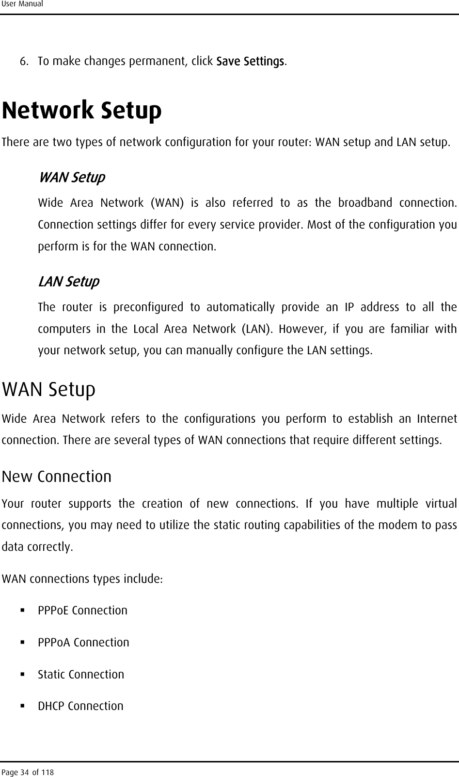 User Manual 6.  To make changes permanent, click Save Settings. Network Setup There are two types of network configuration for your router: WAN setup and LAN setup. WAN Setup Wide Area Network (WAN) is also referred to as the broadband connection. Connection settings differ for every service provider. Most of the configuration you perform is for the WAN connection. LAN Setup The router is preconfigured to automatically provide an IP address to all the computers in the Local Area Network (LAN). However, if you are familiar with your network setup, you can manually configure the LAN settings. WAN Setup Wide Area Network refers to the configurations you perform to establish an Internet connection. There are several types of WAN connections that require different settings.  New Connection Your router supports the creation of new connections. If you have multiple virtual connections, you may need to utilize the static routing capabilities of the modem to pass data correctly. WAN connections types include:  PPPoE Connection  PPPoA Connection  Static Connection  DHCP Connection Page 34 of 118 