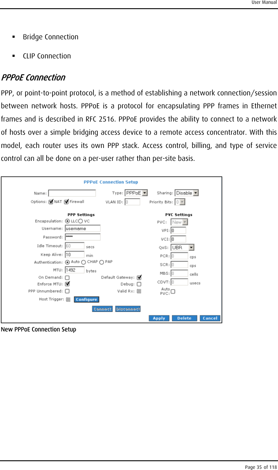 User Manual  Bridge Connection  CLIP Connection PPPoE Connection PPP, or point-to-point protocol, is a method of establishing a network connection/session between network hosts. PPPoE is a protocol for encapsulating PPP frames in Ethernet frames and is described in RFC 2516. PPPoE provides the ability to connect to a network of hosts over a simple bridging access device to a remote access concentrator. With this model, each router uses its own PPP stack. Access control, billing, and type of service control can all be done on a per-user rather than per-site basis.  New PPPoE Connection Setup Page 35 of 118 