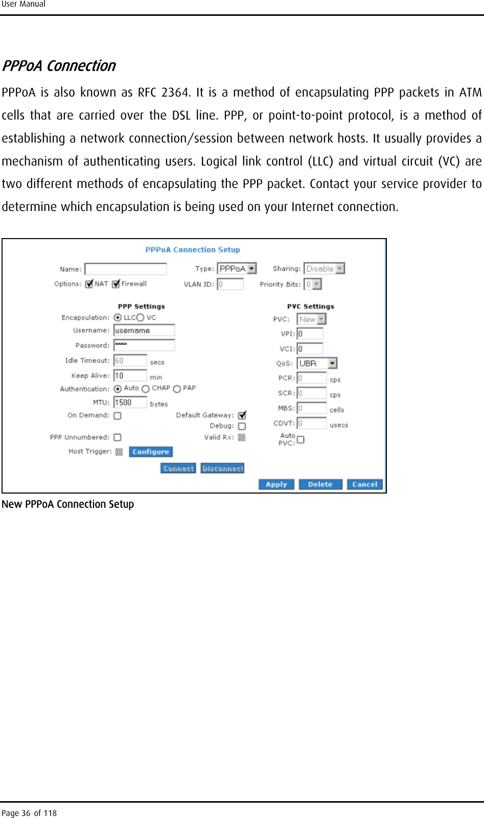 User Manual PPPoA Connection PPPoA is also known as RFC 2364. It is a method of encapsulating PPP packets in ATM cells that are carried over the DSL line. PPP, or point-to-point protocol, is a method of establishing a network connection/session between network hosts. It usually provides a mechanism of authenticating users. Logical link control (LLC) and virtual circuit (VC) are two different methods of encapsulating the PPP packet. Contact your service provider to determine which encapsulation is being used on your Internet connection.  New PPPoA Connection Setup Page 36 of 118 