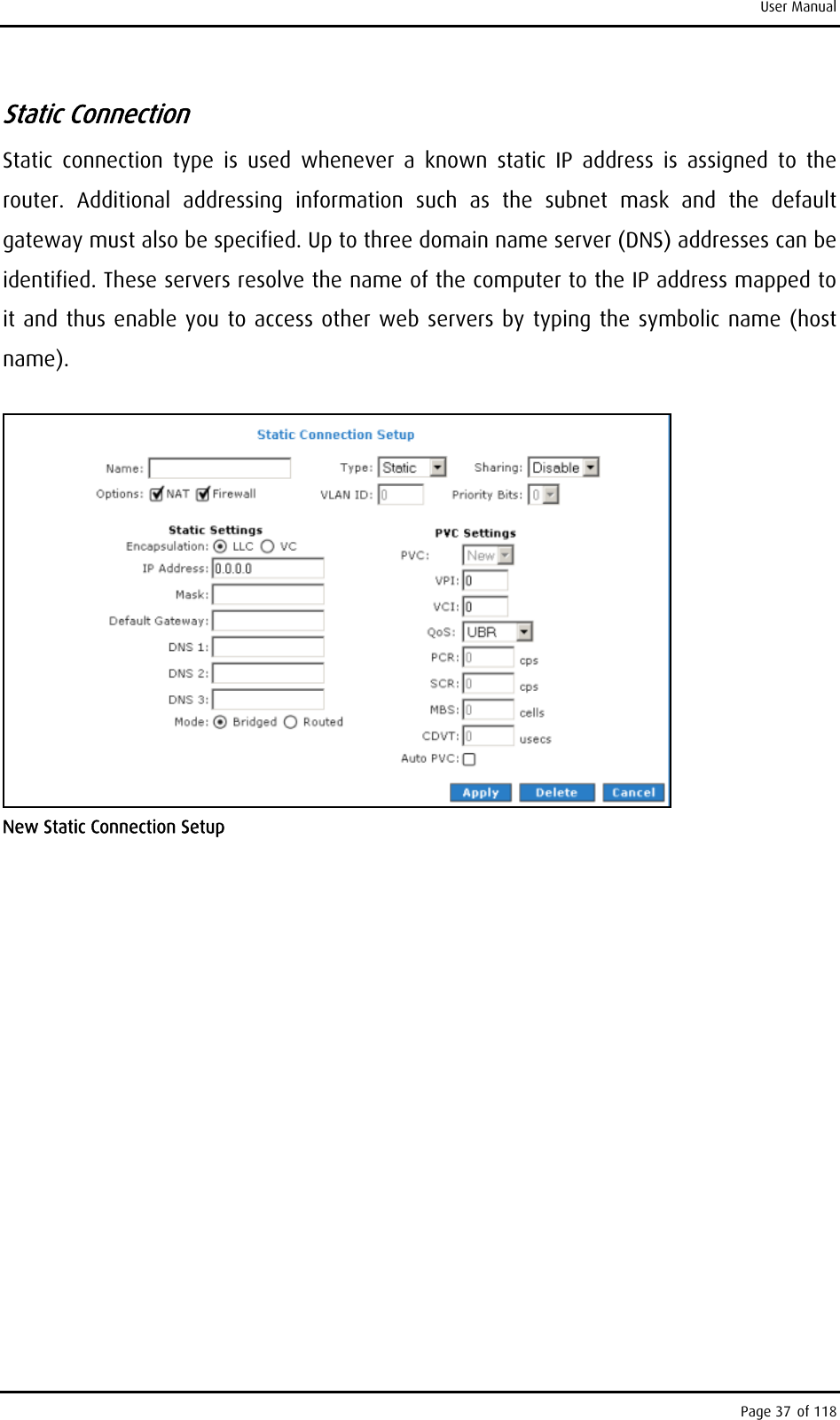 User Manual Static Connection Static connection type is used whenever a known static IP address is assigned to the router. Additional addressing information such as the subnet mask and the default gateway must also be specified. Up to three domain name server (DNS) addresses can be identified. These servers resolve the name of the computer to the IP address mapped to it and thus enable you to access other web servers by typing the symbolic name (host name).  New Static Connection Setup Page 37 of 118 