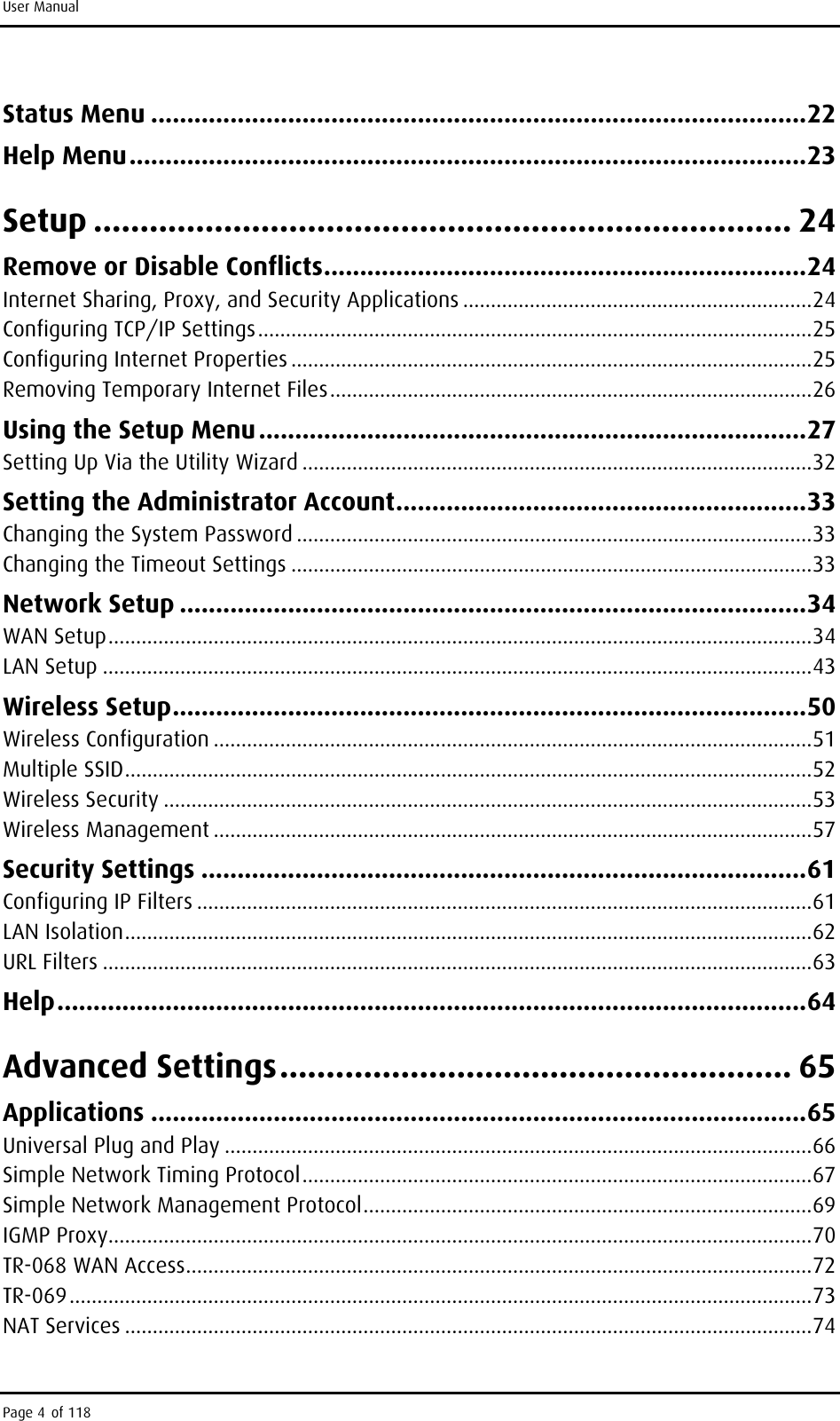 User Manual Status Menu ...........................................................................................22 Help Menu..............................................................................................23 Setup ........................................................................... 24 Remove or Disable Conflicts...................................................................24 Internet Sharing, Proxy, and Security Applications ...............................................................24 Configuring TCP/IP Settings....................................................................................................25 Configuring Internet Properties ..............................................................................................25 Removing Temporary Internet Files.......................................................................................26 Using the Setup Menu............................................................................27 Setting Up Via the Utility Wizard ............................................................................................32 Setting the Administrator Account.........................................................33 Changing the System Password .............................................................................................33 Changing the Timeout Settings ..............................................................................................33 Network Setup .......................................................................................34 WAN Setup...............................................................................................................................34 LAN Setup ................................................................................................................................43 Wireless Setup........................................................................................50 Wireless Configuration ............................................................................................................51 Multiple SSID............................................................................................................................52 Wireless Security .....................................................................................................................53 Wireless Management ............................................................................................................57 Security Settings ....................................................................................61 Configuring IP Filters ...............................................................................................................61 LAN Isolation............................................................................................................................62 URL Filters ................................................................................................................................63 Help........................................................................................................64 Advanced Settings....................................................... 65 Applications ...........................................................................................65 Universal Plug and Play ..........................................................................................................66 Simple Network Timing Protocol............................................................................................67 Simple Network Management Protocol.................................................................................69 IGMP Proxy...............................................................................................................................70 TR-068 WAN Access.................................................................................................................72 TR-069......................................................................................................................................73 NAT Services ............................................................................................................................74 Page 4 of 118 