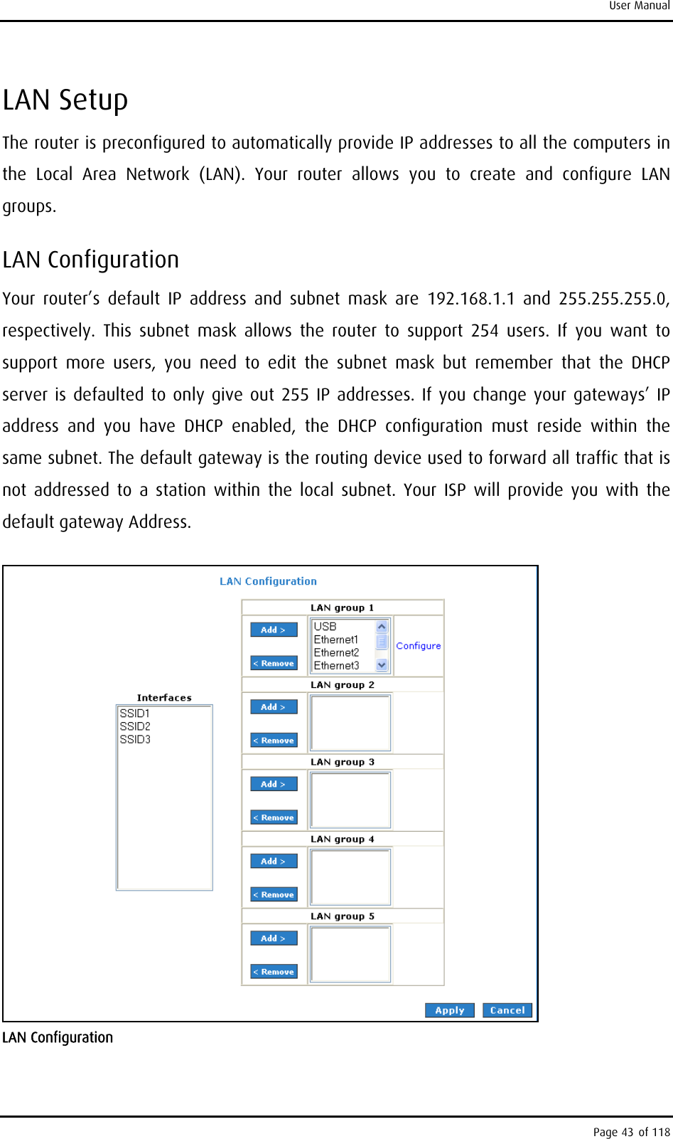 User Manual LAN Setup The router is preconfigured to automatically provide IP addresses to all the computers in the Local Area Network (LAN). Your router allows you to create and configure LAN groups. LAN Configuration Your router’s default IP address and subnet mask are 192.168.1.1 and 255.255.255.0, respectively. This subnet mask allows the router to support 254 users. If you want to support more users, you need to edit the subnet mask but remember that the DHCP server is defaulted to only give out 255 IP addresses. If you change your gateways’ IP address and you have DHCP enabled, the DHCP configuration must reside within the same subnet. The default gateway is the routing device used to forward all traffic that is not addressed to a station within the local subnet. Your ISP will provide you with the default gateway Address.  LAN Configuration Page 43 of 118 