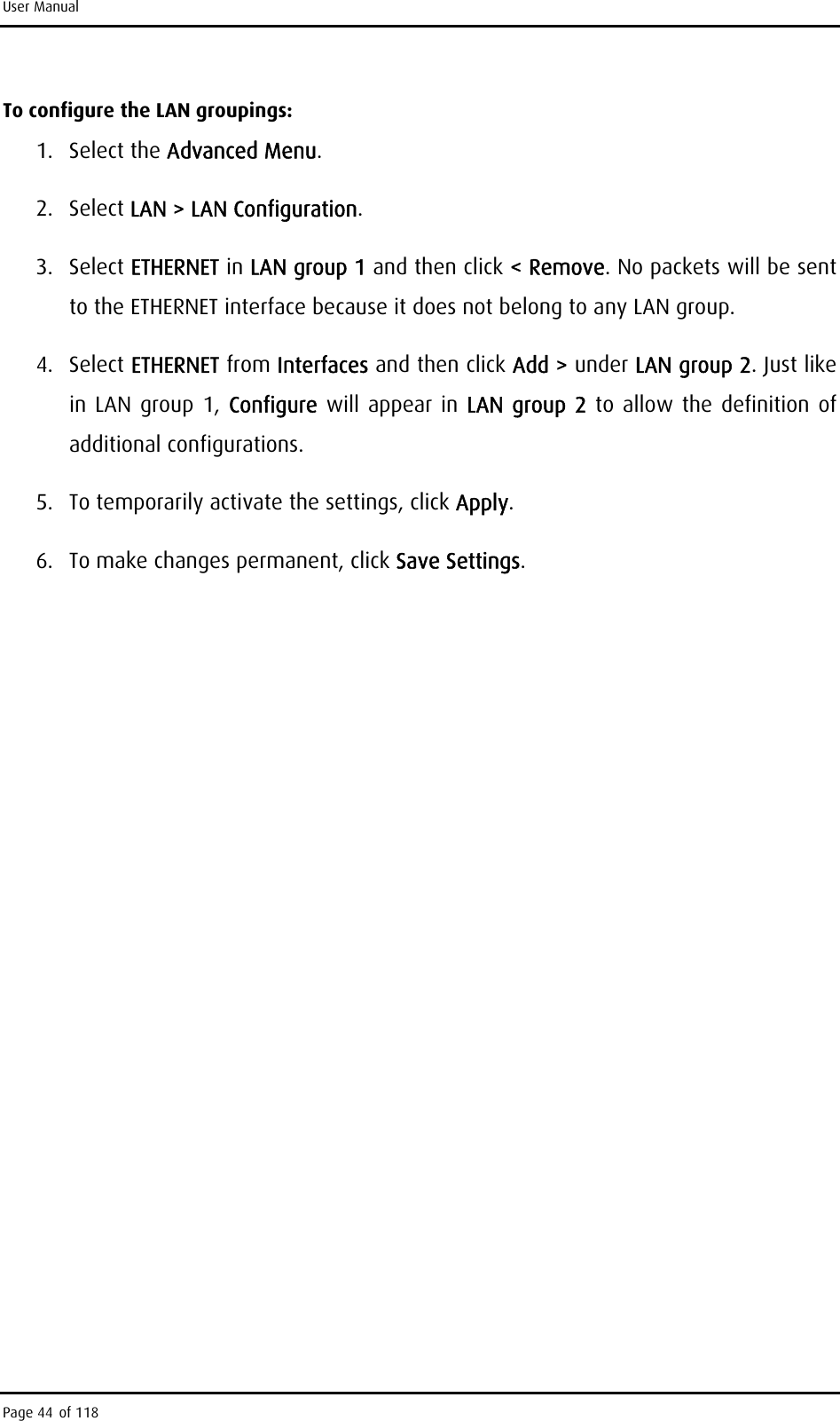 User Manual To configure the LAN groupings: 1. Select the Advanced Menu. 2. Select LAN &gt; LAN Configuration.  3. Select ETHERNET in LAN group 1 and then click &lt; Remove. No packets will be sent to the ETHERNET interface because it does not belong to any LAN group. 4. Select ETHERNET from Interfaces and then click Add &gt; under LAN group 2. Just like in LAN group 1, Configure  will appear in LAN group 2 to allow the definition of additional configurations. 5.  To temporarily activate the settings, click Apply. 6.  To make changes permanent, click Save Settings.  Page 44 of 118 