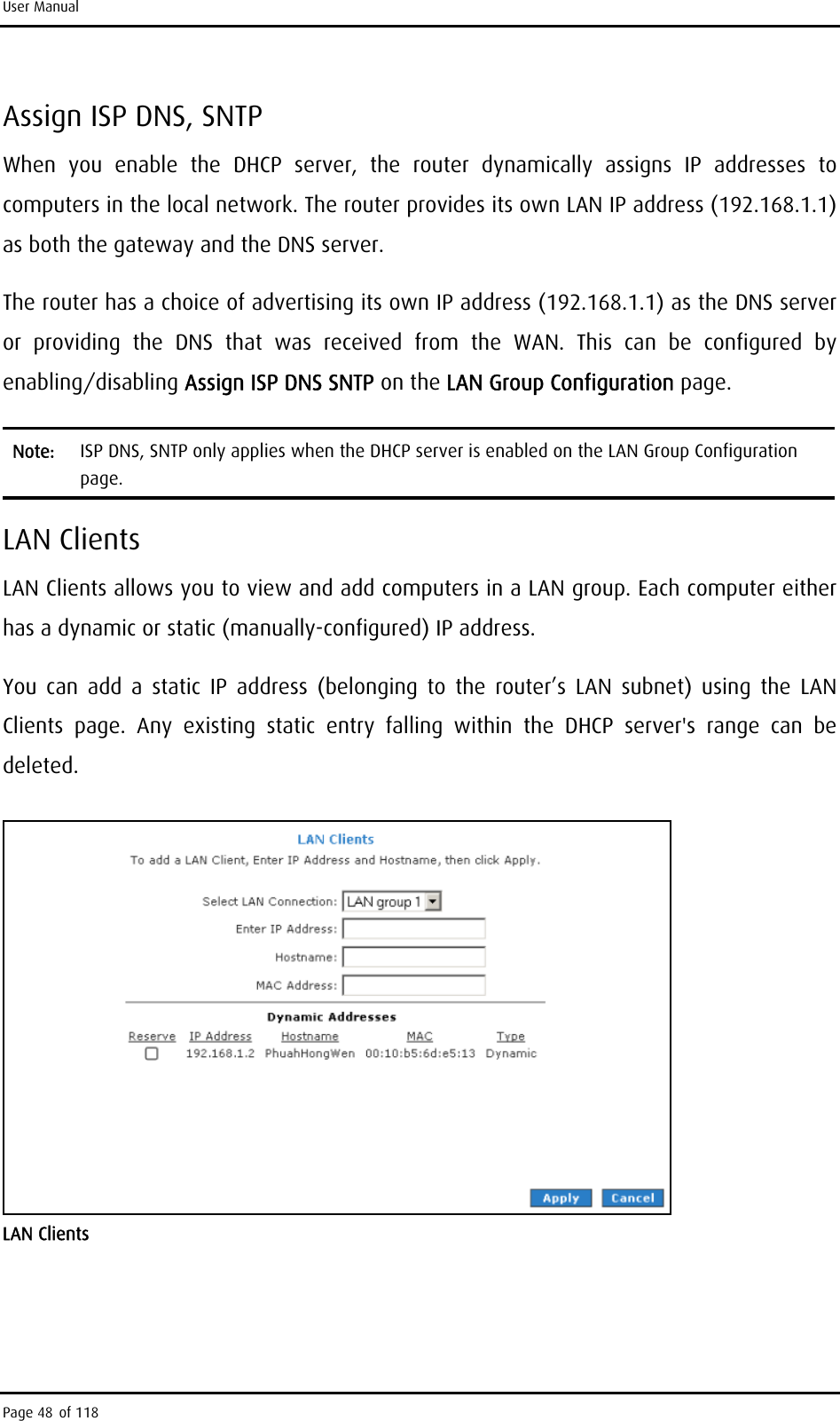 User Manual Assign ISP DNS, SNTP When you enable the DHCP server, the router dynamically assigns IP addresses to computers in the local network. The router provides its own LAN IP address (192.168.1.1) as both the gateway and the DNS server. The router has a choice of advertising its own IP address (192.168.1.1) as the DNS server or providing the DNS that was received from the WAN. This can be configured by enabling/disabling Assign ISP DNS SNTP on the LAN Group Configuration page. Note:  ISP DNS, SNTP only applies when the DHCP server is enabled on the LAN Group Configuration page. LAN Clients LAN Clients allows you to view and add computers in a LAN group. Each computer either has a dynamic or static (manually-configured) IP address. You can add a static IP address (belonging to the router’s LAN subnet) using the LAN Clients page. Any existing static entry falling within the DHCP server&apos;s range can be deleted.  LAN Clients Page 48 of 118 