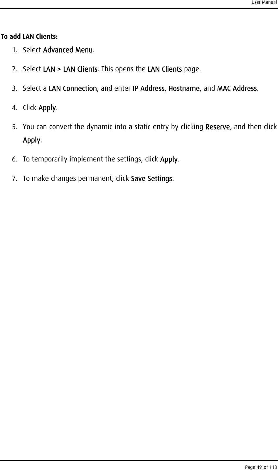 User Manual To add LAN Clients: 1. Select Advanced Menu. 2. Select LAN &gt; LAN Clients. This opens the LAN Clients page. 3. Select a LAN Connection, and enter IP Address, Hostname, and MAC Address. 4. Click Apply. 5.  You can convert the dynamic into a static entry by clicking Reserve, and then click Apply. 6.  To temporarily implement the settings, click Apply. 7.  To make changes permanent, click Save Settings. Page 49 of 118 