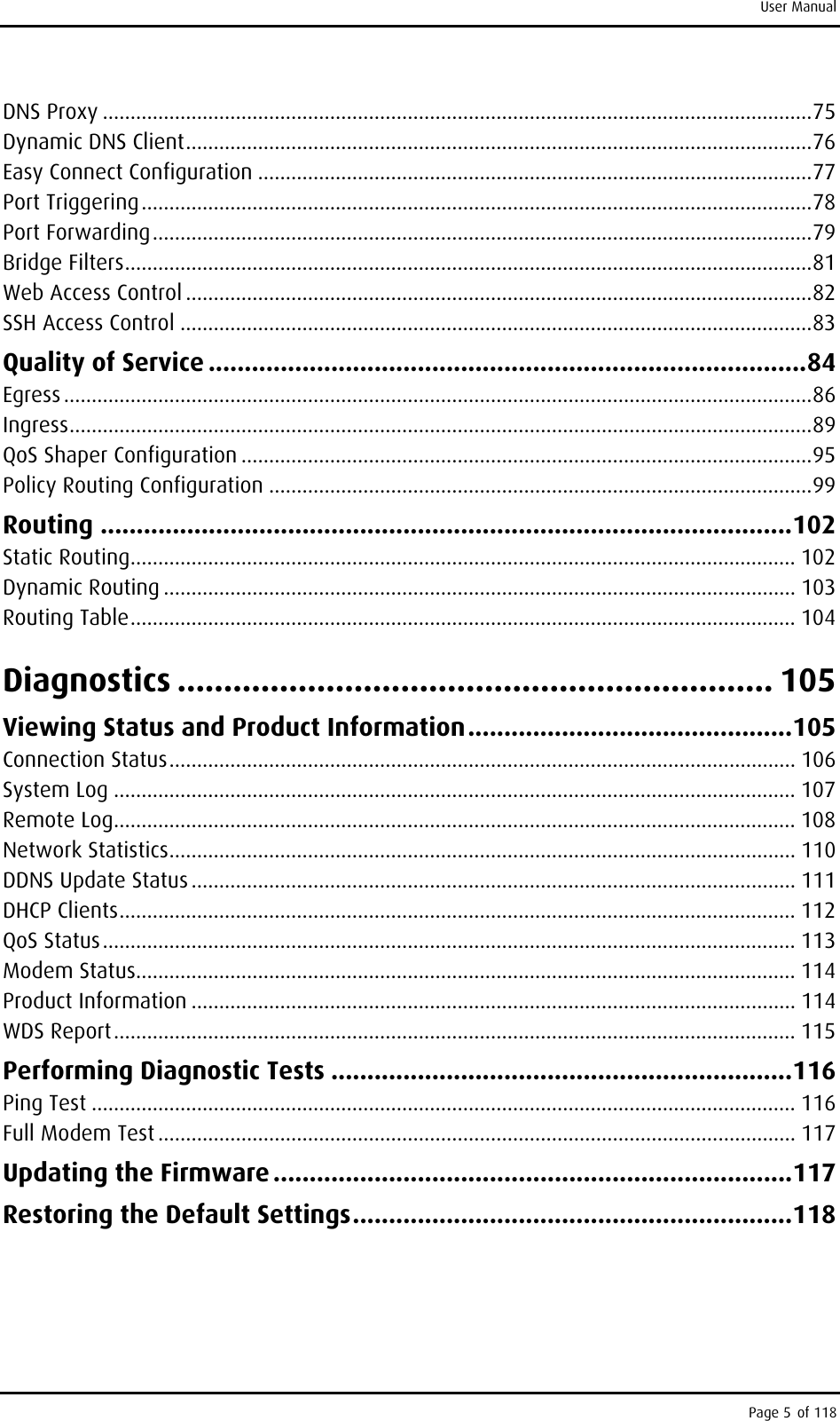 User Manual DNS Proxy ................................................................................................................................75 Dynamic DNS Client.................................................................................................................76 Easy Connect Configuration ....................................................................................................77 Port Triggering.........................................................................................................................78 Port Forwarding.......................................................................................................................79 Bridge Filters............................................................................................................................81 Web Access Control .................................................................................................................82 SSH Access Control ..................................................................................................................83 Quality of Service ...................................................................................84 Egress .......................................................................................................................................86 Ingress......................................................................................................................................89 QoS Shaper Configuration .......................................................................................................95 Policy Routing Configuration ..................................................................................................99 Routing ................................................................................................102 Static Routing........................................................................................................................ 102 Dynamic Routing .................................................................................................................. 103 Routing Table........................................................................................................................ 104 Diagnostics ................................................................ 105 Viewing Status and Product Information.............................................105 Connection Status................................................................................................................. 106 System Log ........................................................................................................................... 107 Remote Log........................................................................................................................... 108 Network Statistics................................................................................................................. 110 DDNS Update Status ............................................................................................................. 111 DHCP Clients.......................................................................................................................... 112 QoS Status............................................................................................................................. 113 Modem Status....................................................................................................................... 114 Product Information ............................................................................................................. 114 WDS Report........................................................................................................................... 115 Performing Diagnostic Tests ................................................................116 Ping Test ............................................................................................................................... 116 Full Modem Test ................................................................................................................... 117 Updating the Firmware ........................................................................117 Restoring the Default Settings.............................................................118  Page 5 of 118 