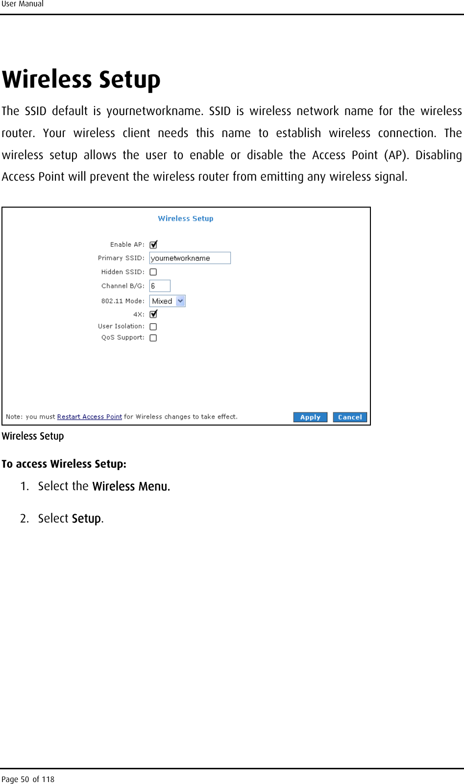 User Manual Wireless Setup The SSID default is yournetworkname. SSID is wireless network name for the wireless router. Your wireless client needs this name to establish wireless connection. The wireless setup allows the user to enable or disable the Access Point (AP). Disabling Access Point will prevent the wireless router from emitting any wireless signal.  Wireless Setup To access Wireless Setup: 1. Select the Wireless Menu. 2. Select Setup. Page 50 of 118 