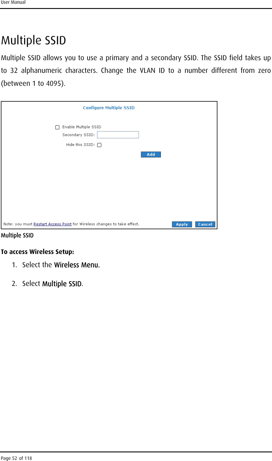 User Manual Multiple SSID Multiple SSID allows you to use a primary and a secondary SSID. The SSID field takes up to 32 alphanumeric characters. Change the VLAN ID to a number different from zero (between 1 to 4095).   Multiple SSID To access Wireless Setup: 1. Select the Wireless Menu. 2. Select Multiple SSID. Page 52 of 118 