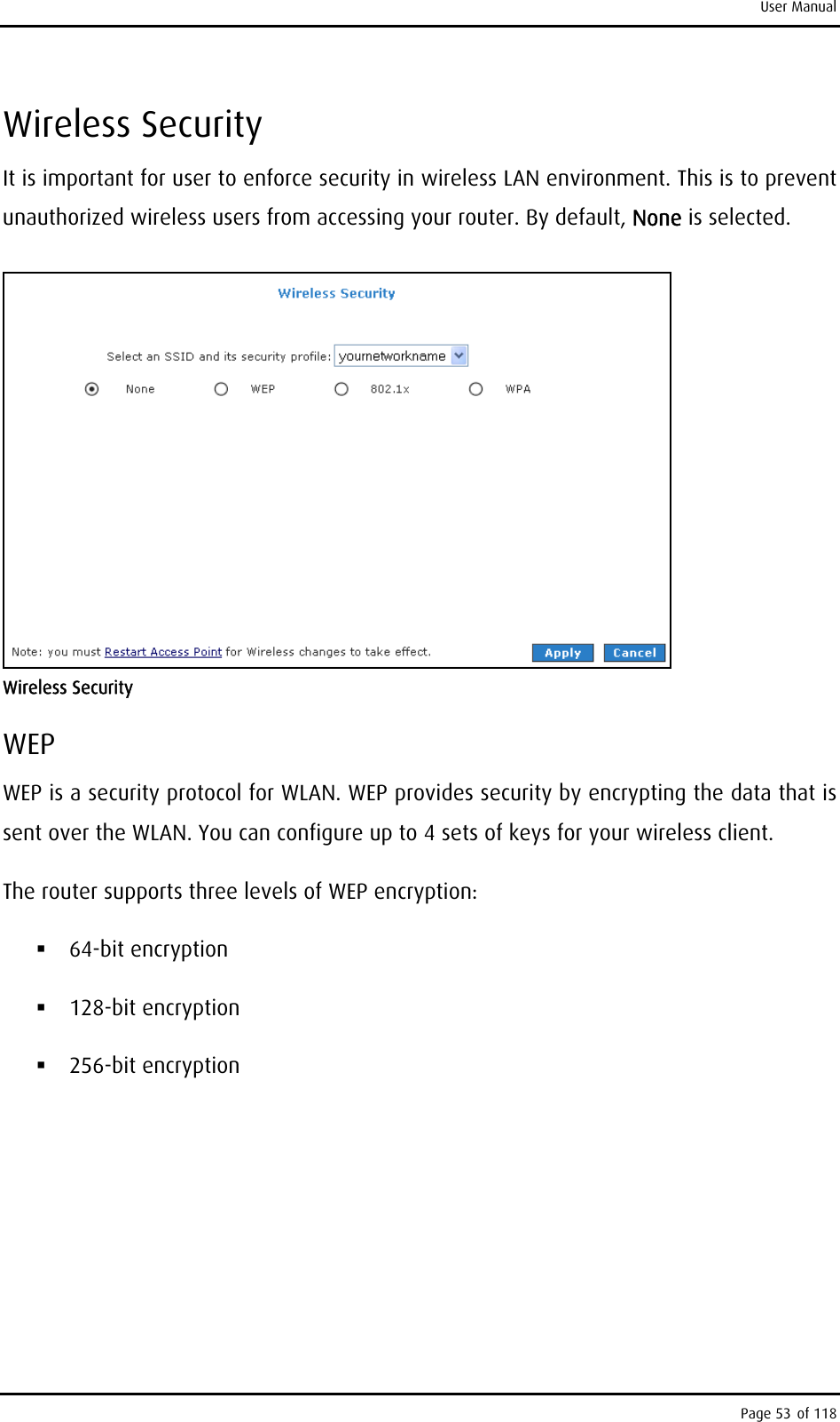 User Manual Wireless Security It is important for user to enforce security in wireless LAN environment. This is to prevent unauthorized wireless users from accessing your router. By default, None is selected.  Wireless Security WEP WEP is a security protocol for WLAN. WEP provides security by encrypting the data that is sent over the WLAN. You can configure up to 4 sets of keys for your wireless client. The router supports three levels of WEP encryption:  64-bit encryption  128-bit encryption  256-bit encryption Page 53 of 118 