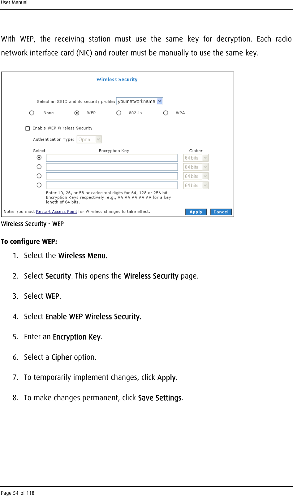 User Manual With WEP, the receiving station must use the same key for decryption. Each radio network interface card (NIC) and router must be manually to use the same key.  Wireless Security - WEP To configure WEP: 1. Select the Wireless Menu. 2. Select Security. This opens the Wireless Security page. 3. Select WEP. 4. Select Enable WEP Wireless Security. 5. Enter an Encryption Key. 6. Select a Cipher option.  7.  To temporarily implement changes, click Apply. 8.  To make changes permanent, click Save Settings. Page 54 of 118 