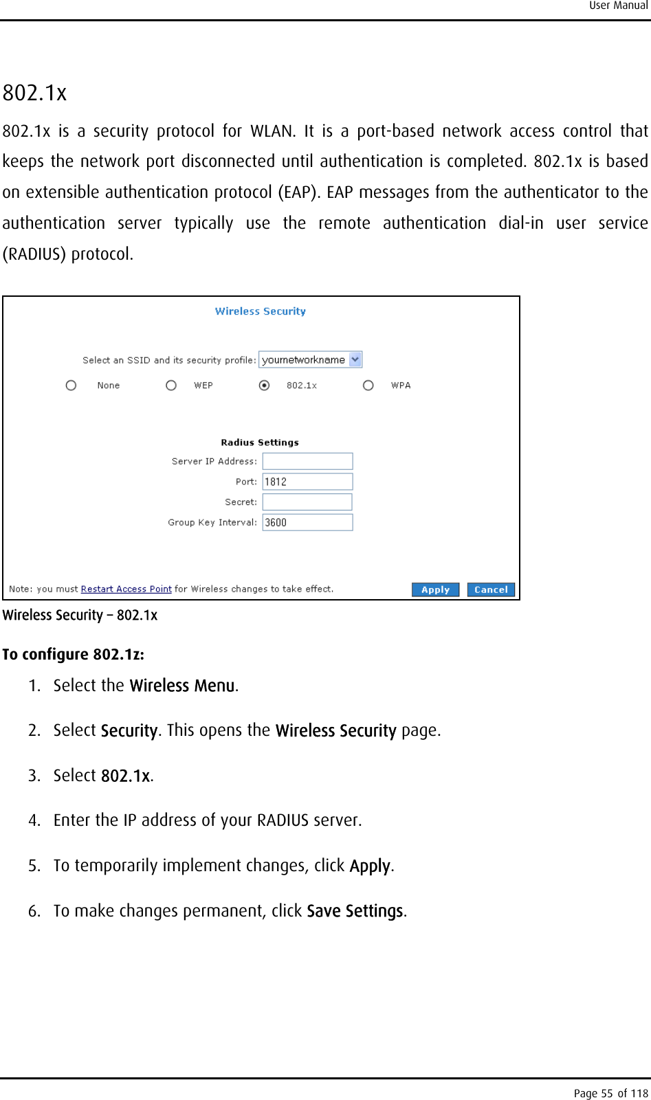 User Manual 802.1x 802.1x is a security protocol for WLAN. It is a port-based network access control that keeps the network port disconnected until authentication is completed. 802.1x is based on extensible authentication protocol (EAP). EAP messages from the authenticator to the authentication server typically use the remote authentication dial-in user service (RADIUS) protocol.   Wireless Security – 802.1x To configure 802.1z: 1. Select the Wireless Menu. 2. Select Security. This opens the Wireless Security page. 3. Select 802.1x. 4.  Enter the IP address of your RADIUS server. 5.  To temporarily implement changes, click Apply. 6.  To make changes permanent, click Save Settings. Page 55 of 118 