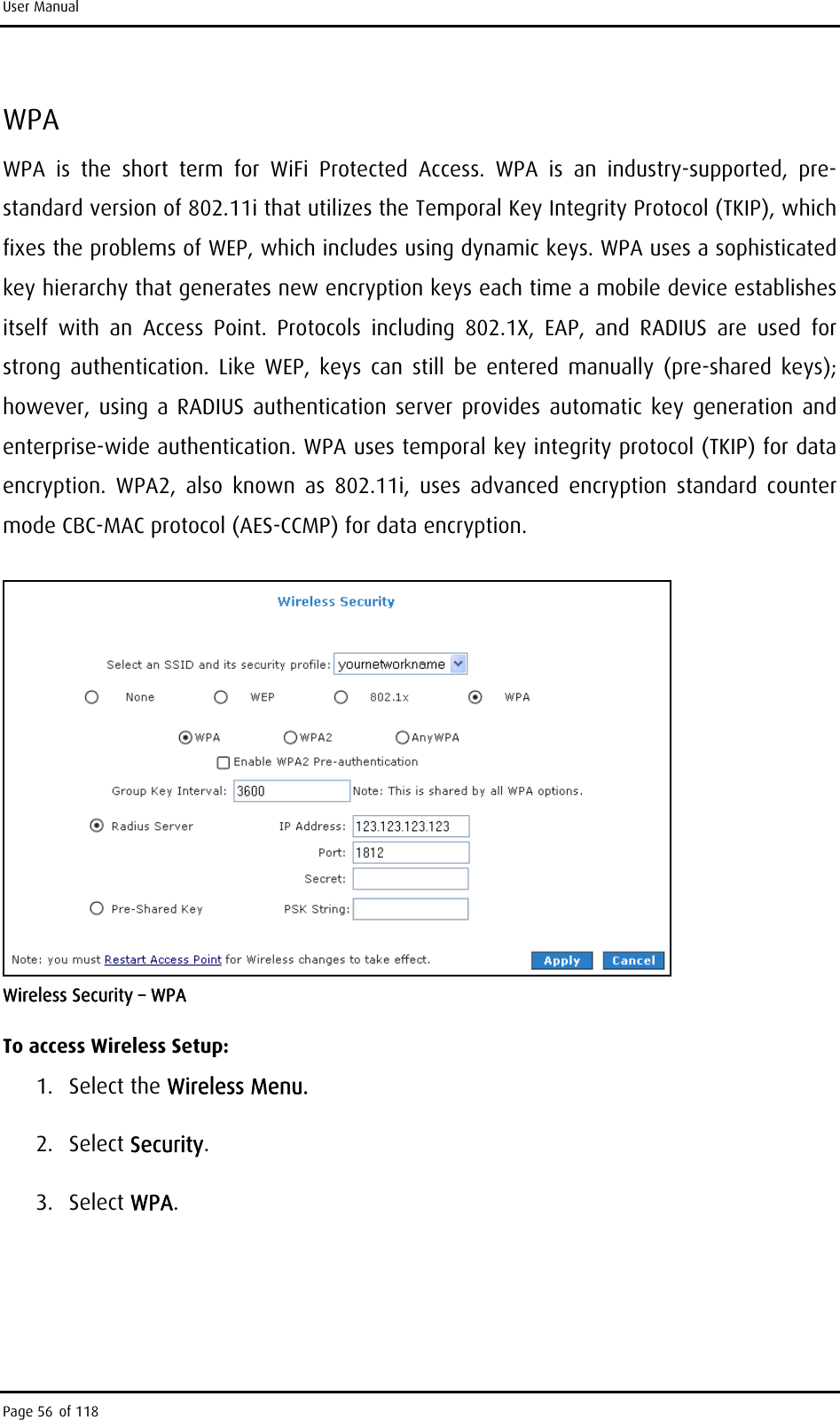 User Manual WPA WPA is the short term for WiFi Protected Access. WPA is an industry-supported, pre-standard version of 802.11i that utilizes the Temporal Key Integrity Protocol (TKIP), which fixes the problems of WEP, which includes using dynamic keys. WPA uses a sophisticated key hierarchy that generates new encryption keys each time a mobile device establishes itself with an Access Point. Protocols including 802.1X, EAP, and RADIUS are used for strong authentication. Like WEP, keys can still be entered manually (pre-shared keys); however, using a RADIUS authentication server provides automatic key generation and enterprise-wide authentication. WPA uses temporal key integrity protocol (TKIP) for data encryption. WPA2, also known as 802.11i, uses advanced encryption standard counter mode CBC-MAC protocol (AES-CCMP) for data encryption.  Wireless Security – WPA To access Wireless Setup: 1. Select the Wireless Menu. 2. Select Security. 3. Select WPA. Page 56 of 118 