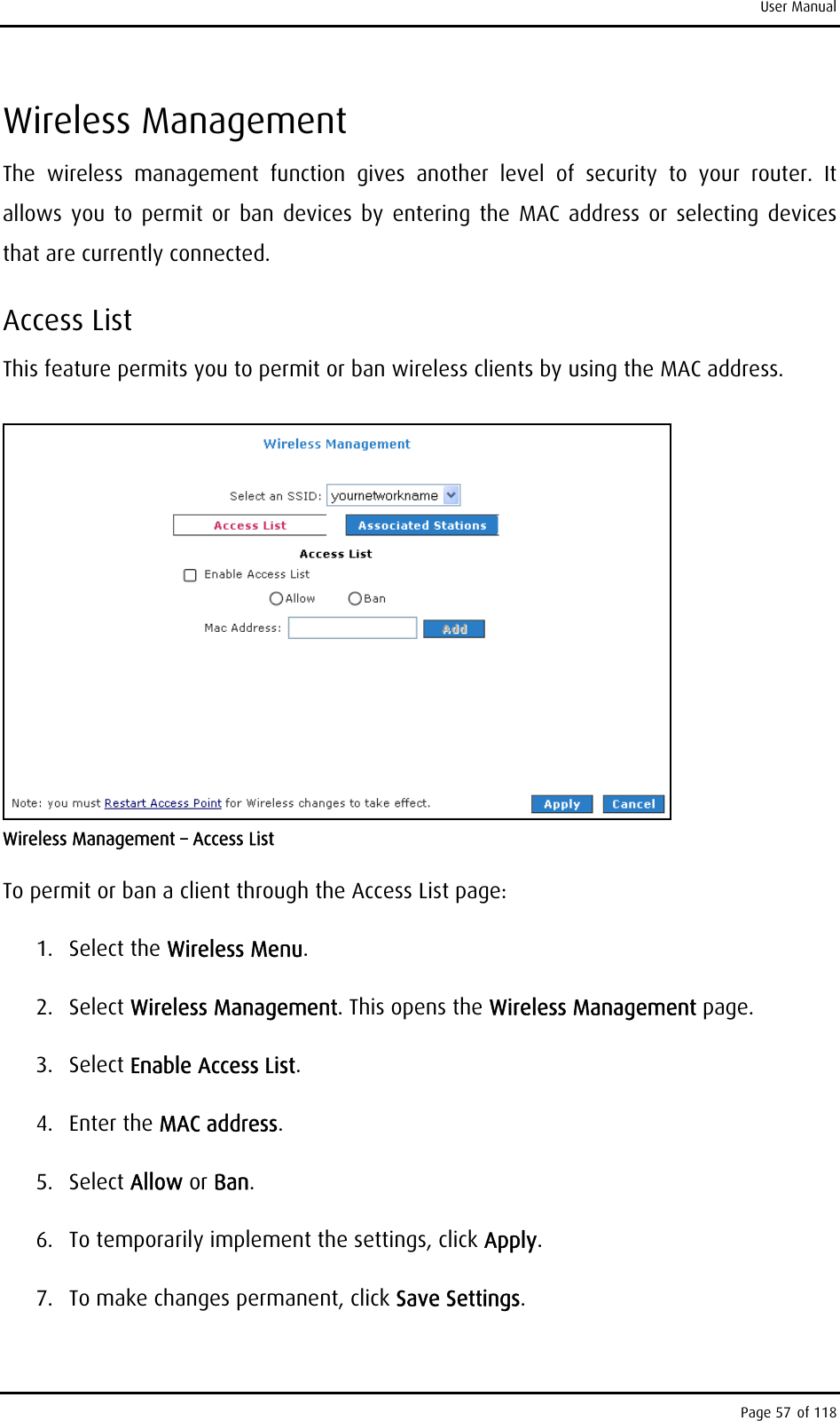 User Manual Wireless Management The wireless management function gives another level of security to your router. It allows you to permit or ban devices by entering the MAC address or selecting devices that are currently connected. Access List This feature permits you to permit or ban wireless clients by using the MAC address.   Wireless Management – Access List To permit or ban a client through the Access List page: 1. Select the Wireless Menu. 2. Select Wireless Management. This opens the Wireless Management page. 3. Select Enable Access List. 4. Enter the MAC address. 5. Select Allow or Ban. 6.  To temporarily implement the settings, click Apply. 7.  To make changes permanent, click Save Settings. Page 57 of 118 